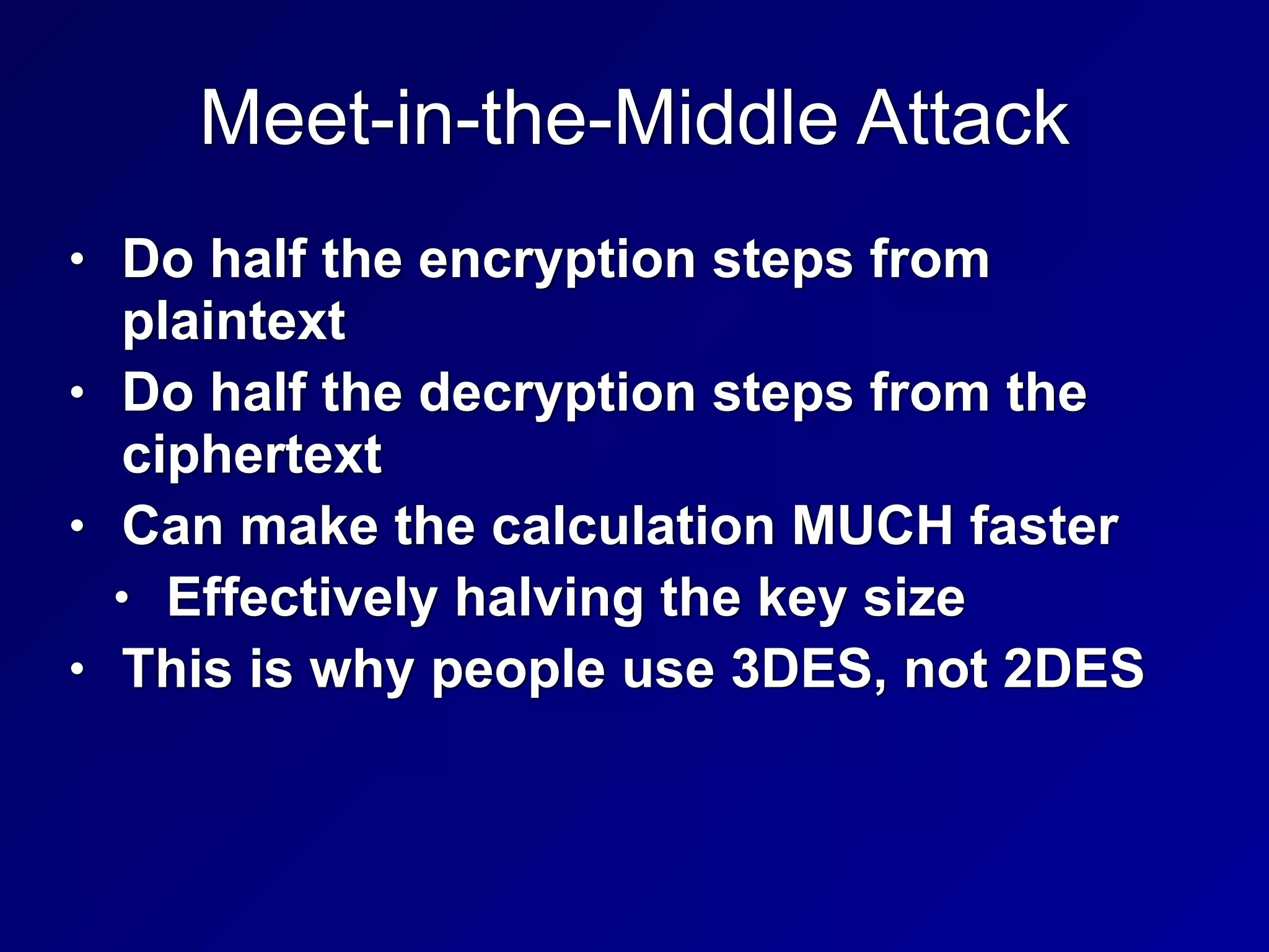 Meet-in-the-Middle Attack
• Do half the encryption steps from
plaintext


• Do half the decryption steps from the
ciphertext


• Can make the calculation MUCH faster


• Effectively halving the key size


• This is why people use 3DES, not 2DES
 