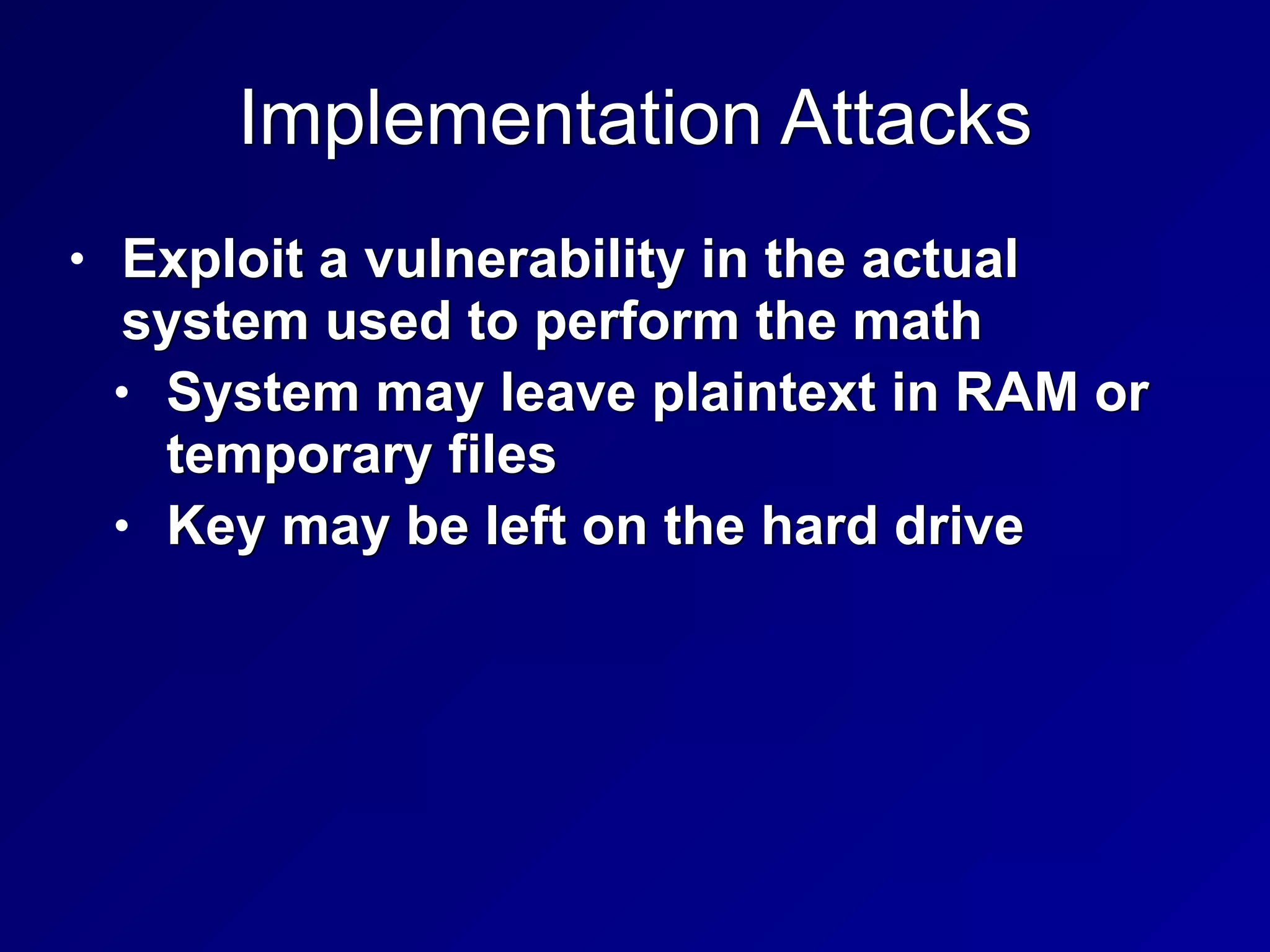 Implementation Attacks
• Exploit a vulnerability in the actual
system used to perform the math


• System may leave plaintext in RAM or
temporary files


• Key may be left on the hard drive
 