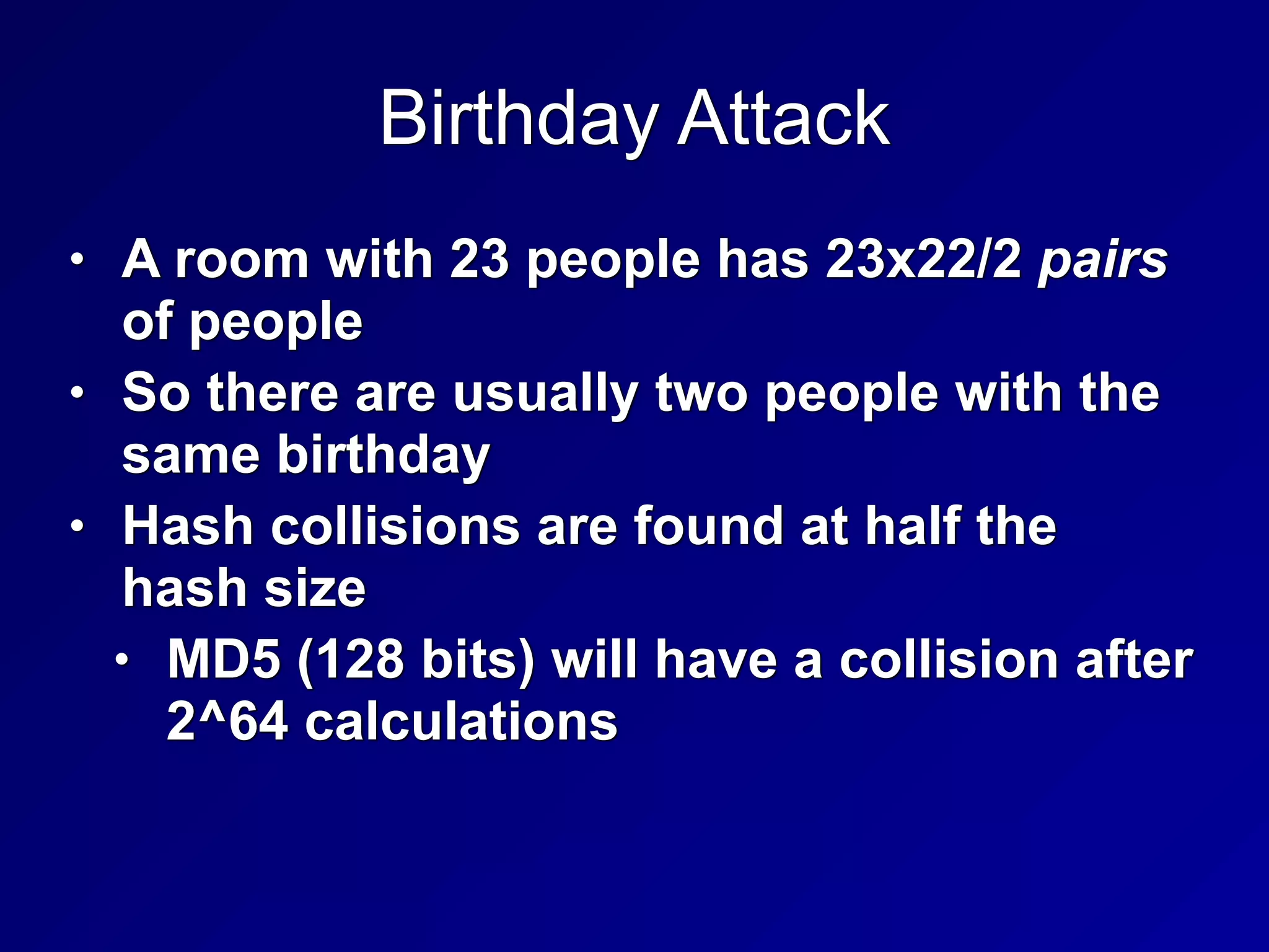 Birthday Attack
• A room with 23 people has 23x22/2 pairs
of people


• So there are usually two people with the
same birthday


• Hash collisions are found at half the
hash size


• MD5 (128 bits) will have a collision after
2^64 calculations
 