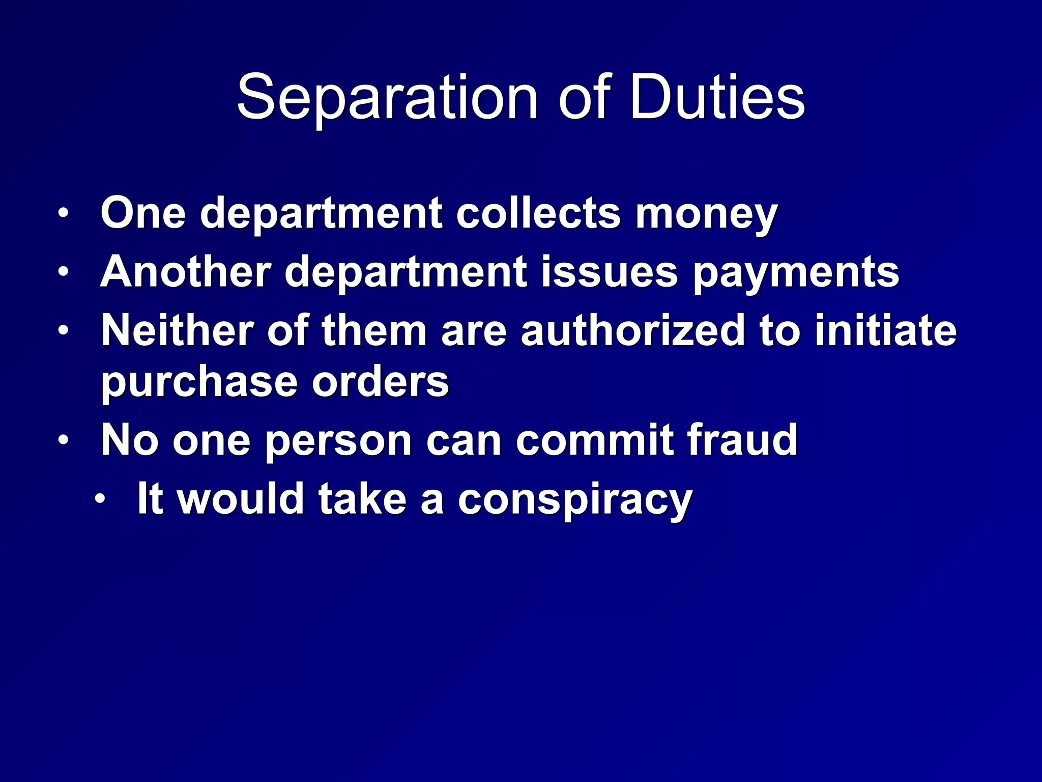 Separation of Duties
• One department collects money


• Another department issues payments


• Neither of them are authorized to initiate
purchase orders


• No one person can commit fraud


• It would take a conspiracy
 