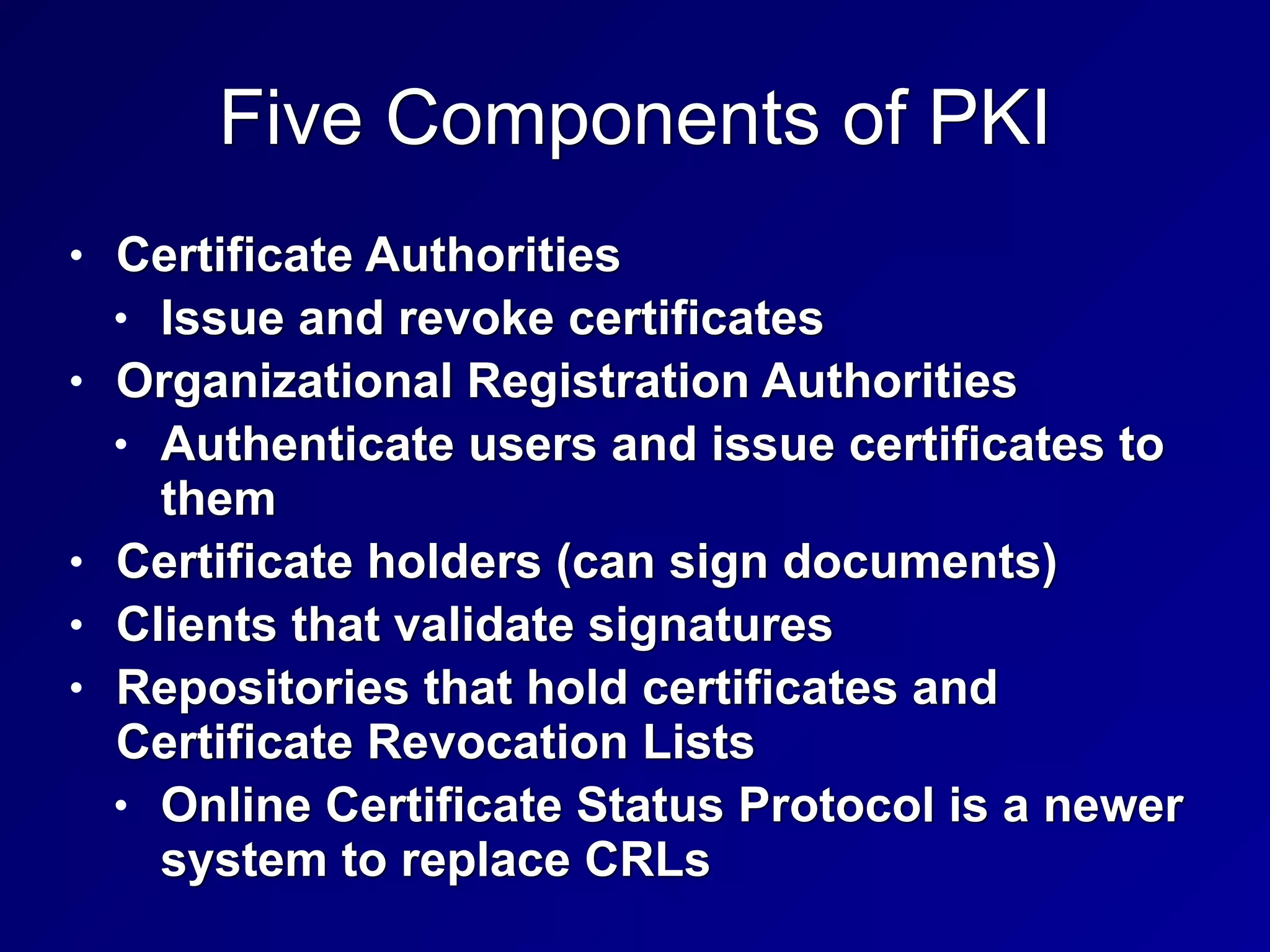 Five Components of PKI
• Certificate Authorities


• Issue and revoke certificates


• Organizational Registration Authorities


• Authenticate users and issue certificates to
them


• Certificate holders (can sign documents)


• Clients that validate signatures


• Repositories that hold certificates and
Certificate Revocation Lists


• Online Certificate Status Protocol is a newer
system to replace CRLs
 