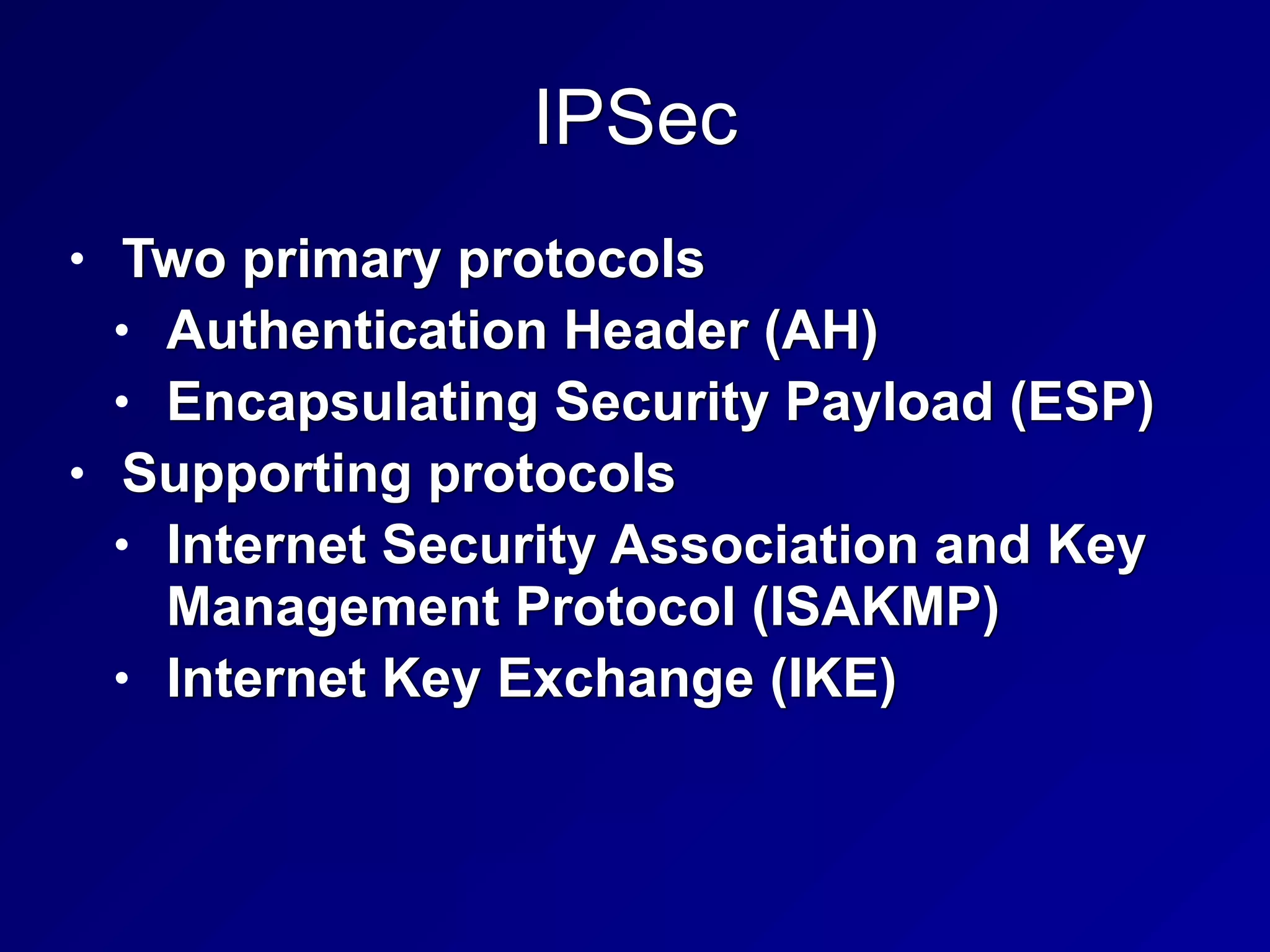 IPSec
• Two primary protocols


• Authentication Header (AH)


• Encapsulating Security Payload (ESP)


• Supporting protocols


• Internet Security Association and Key
Management Protocol (ISAKMP)


• Internet Key Exchange (IKE)
 