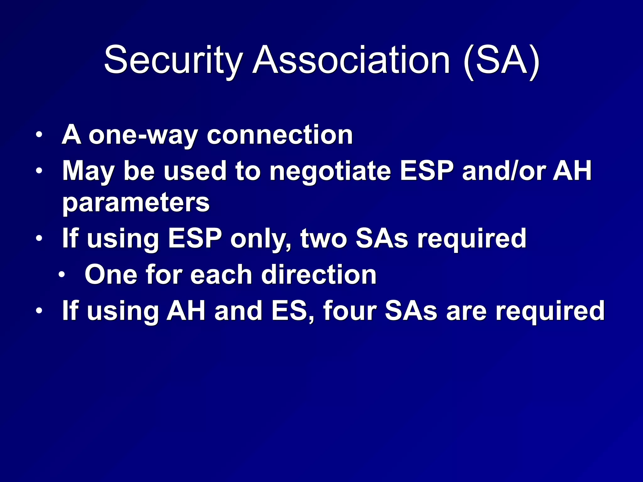 Security Association (SA)
• A one-way connection


• May be used to negotiate ESP and/or AH
parameters


• If using ESP only, two SAs required


• One for each direction


• If using AH and ES, four SAs are required
 
