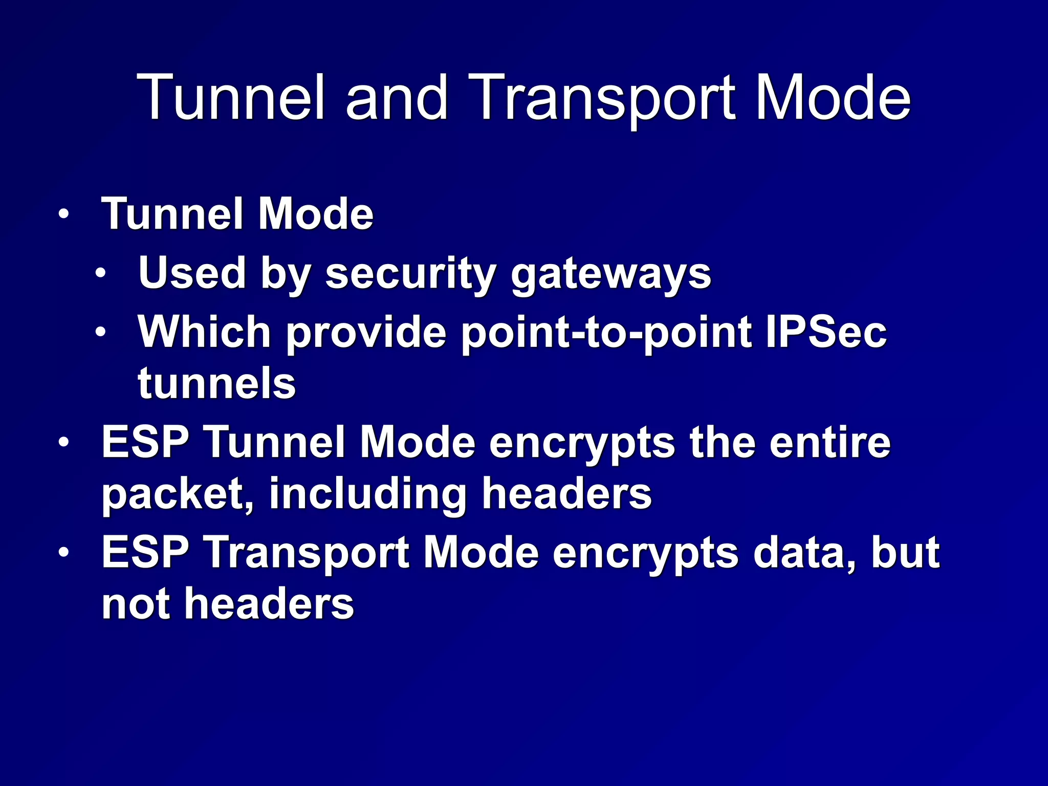 Tunnel and Transport Mode
• Tunnel Mode


• Used by security gateways


• Which provide point-to-point IPSec
tunnels


• ESP Tunnel Mode encrypts the entire
packet, including headers


• ESP Transport Mode encrypts data, but
not headers
 