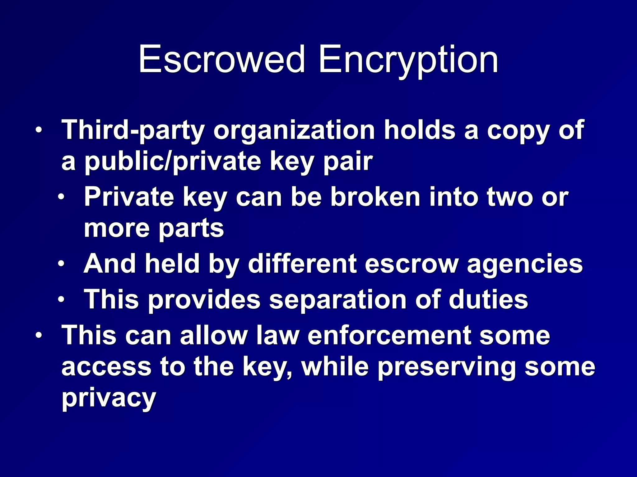 Escrowed Encryption
• Third-party organization holds a copy of
a public/private key pair


• Private key can be broken into two or
more parts


• And held by different escrow agencies


• This provides separation of duties


• This can allow law enforcement some
access to the key, while preserving some
privacy
 