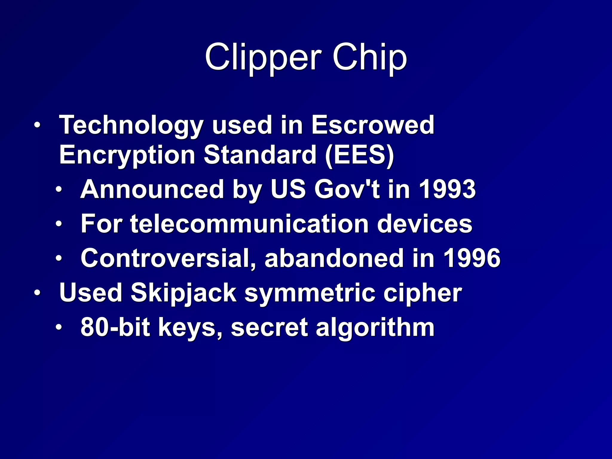 Clipper Chip
• Technology used in Escrowed
Encryption Standard (EES)


• Announced by US Gov't in 1993


• For telecommunication devices


• Controversial, abandoned in 1996


• Used Skipjack symmetric cipher


• 80-bit keys, secret algorithm
 