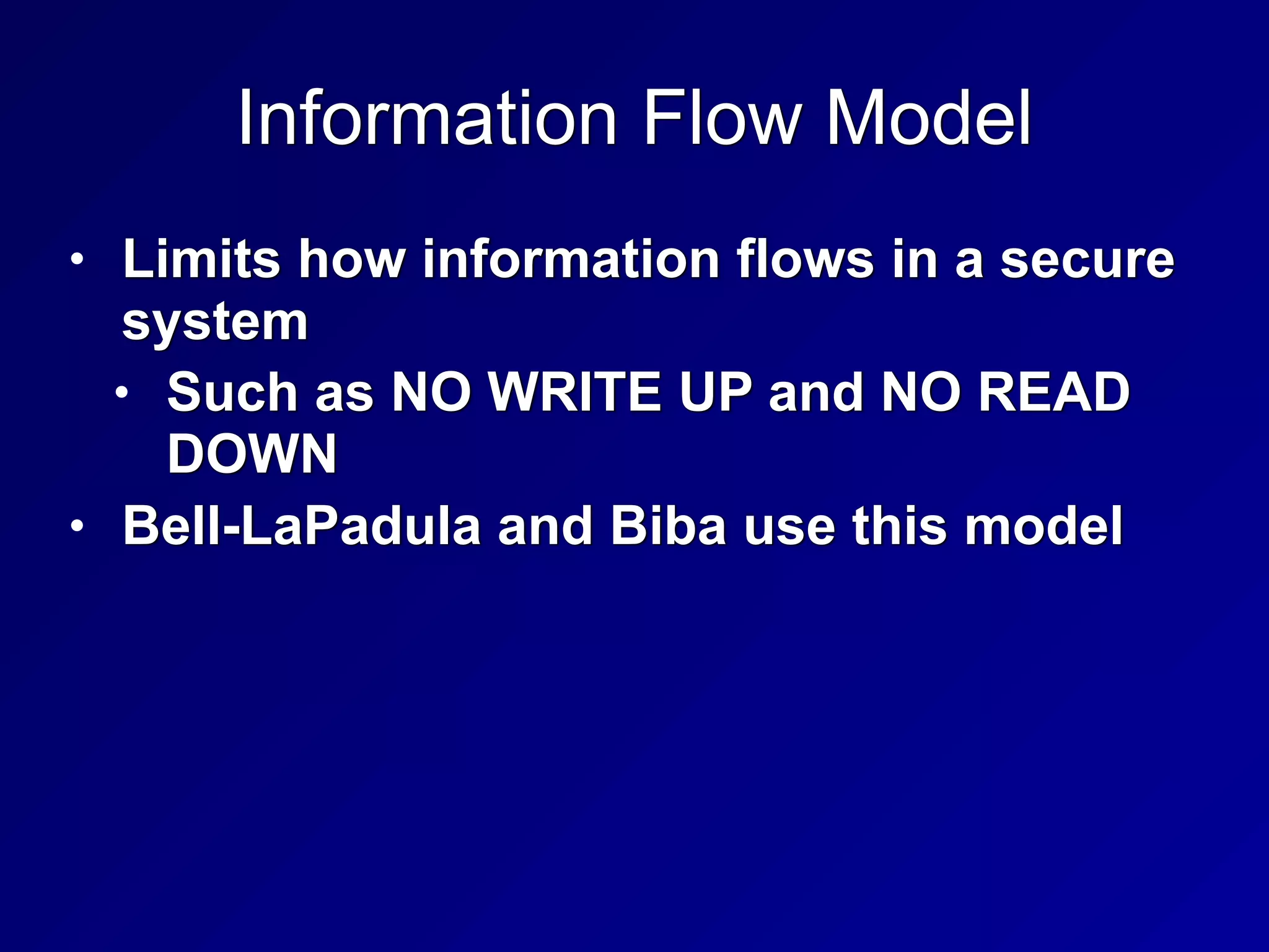 Information Flow Model
• Limits how information flows in a secure
system


• Such as NO WRITE UP and NO READ
DOWN


• Bell-LaPadula and Biba use this model
 
