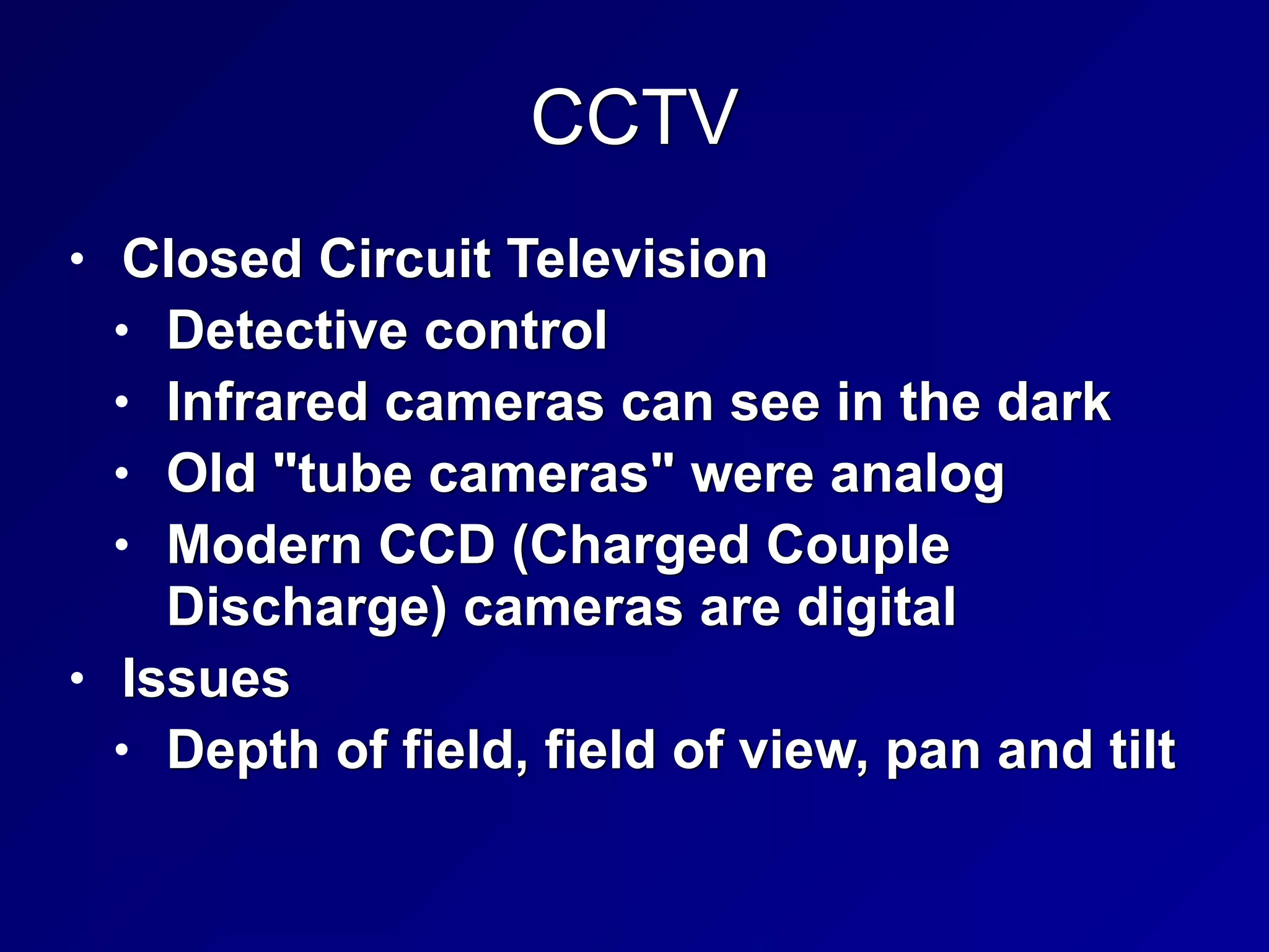 CCTV
• Closed Circuit Television


• Detective control


• Infrared cameras can see in the dark


• Old "tube cameras" were analog


• Modern CCD (Charged Couple
Discharge) cameras are digital


• Issues


• Depth of field, field of view, pan and tilt
 