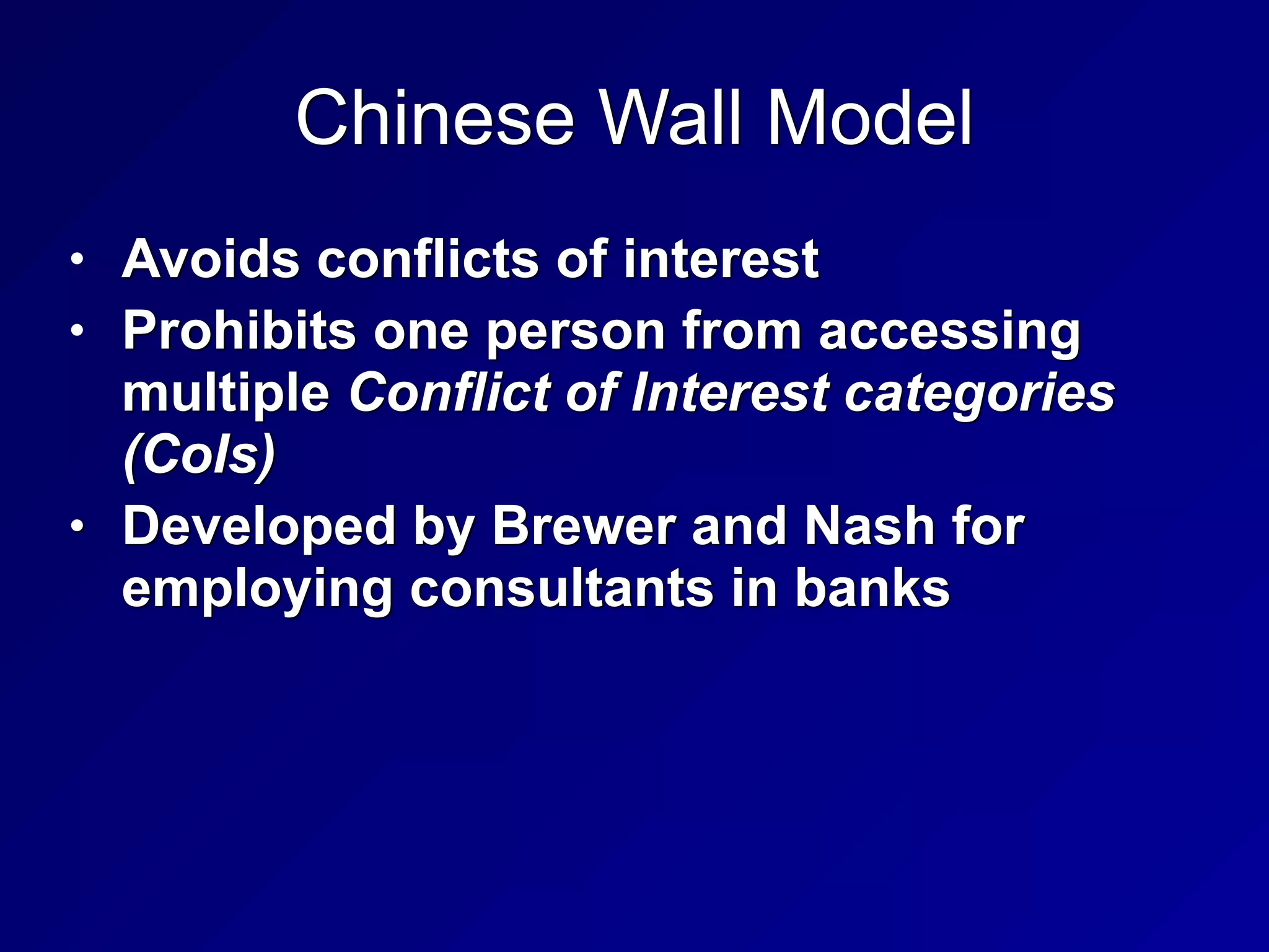 Chinese Wall Model
• Avoids conflicts of interest


• Prohibits one person from accessing
multiple Conflict of Interest categories
(CoIs)


• Developed by Brewer and Nash for
employing consultants in banks
 