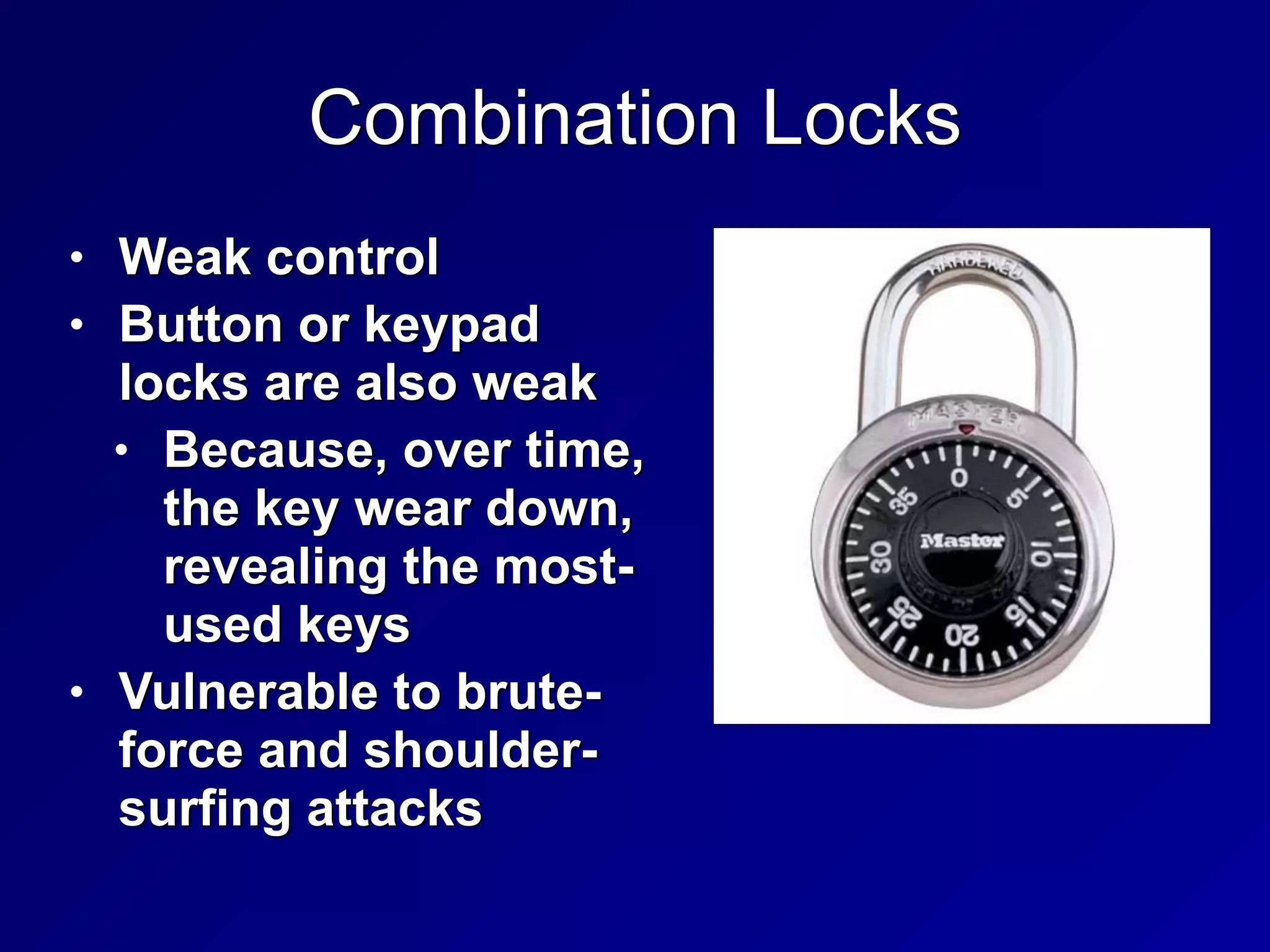 Combination Locks
• Weak control


• Button or keypad
locks are also weak


• Because, over time,
the key wear down,
revealing the most-
used keys


• Vulnerable to brute-
force and shoulder-
surfing attacks
 