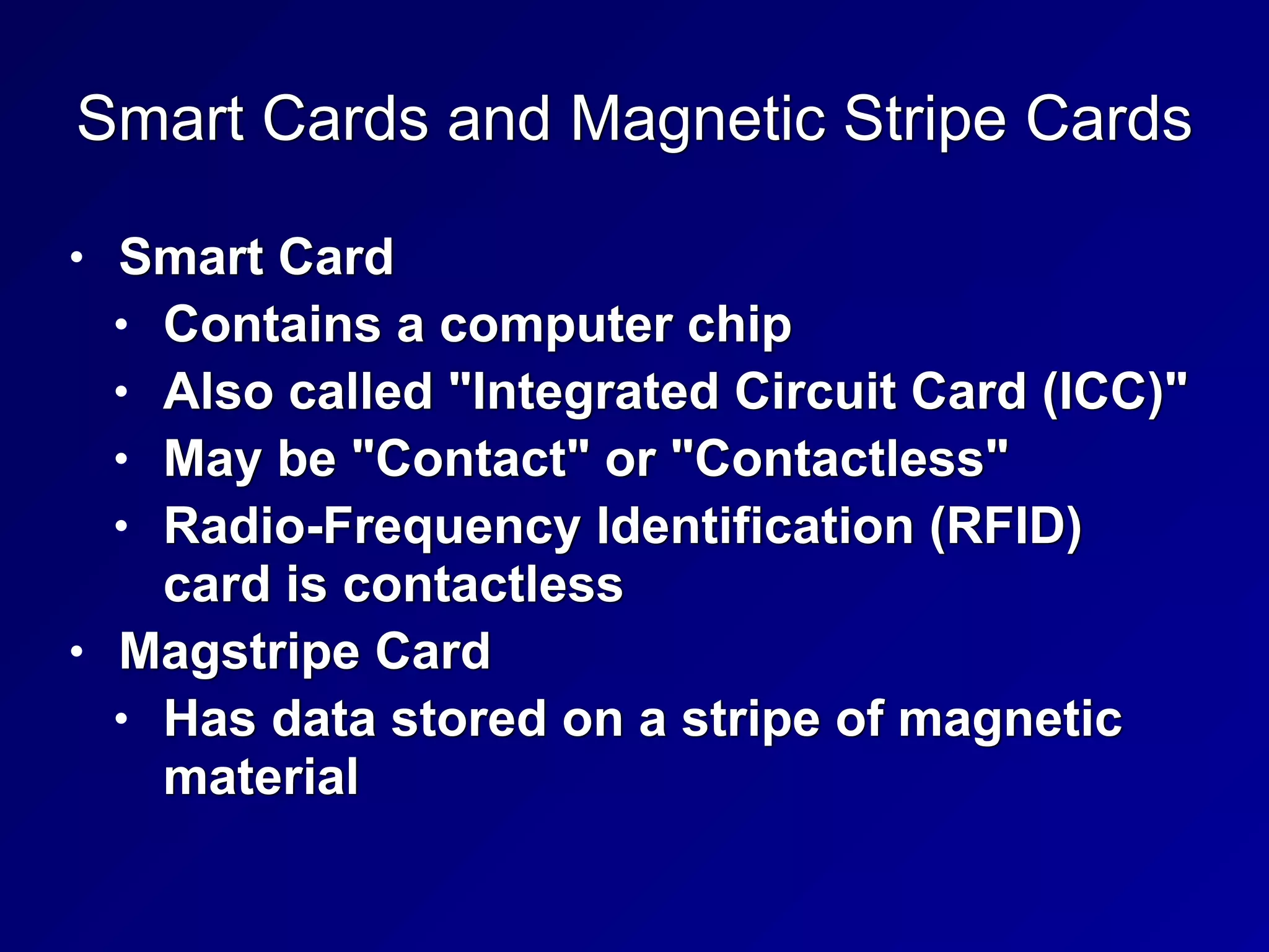 Smart Cards and Magnetic Stripe Cards
• Smart Card


• Contains a computer chip


• Also called "Integrated Circuit Card (ICC)"


• May be "Contact" or "Contactless"


• Radio-Frequency Identification (RFID)
card is contactless


• Magstripe Card


• Has data stored on a stripe of magnetic
material
 