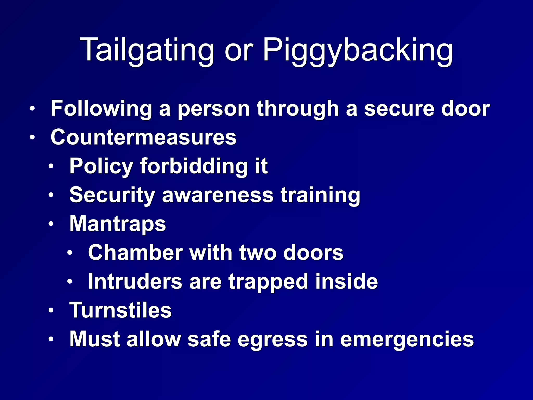 Tailgating or Piggybacking
• Following a person through a secure door


• Countermeasures


• Policy forbidding it


• Security awareness training


• Mantraps


• Chamber with two doors


• Intruders are trapped inside


• Turnstiles


• Must allow safe egress in emergencies
 