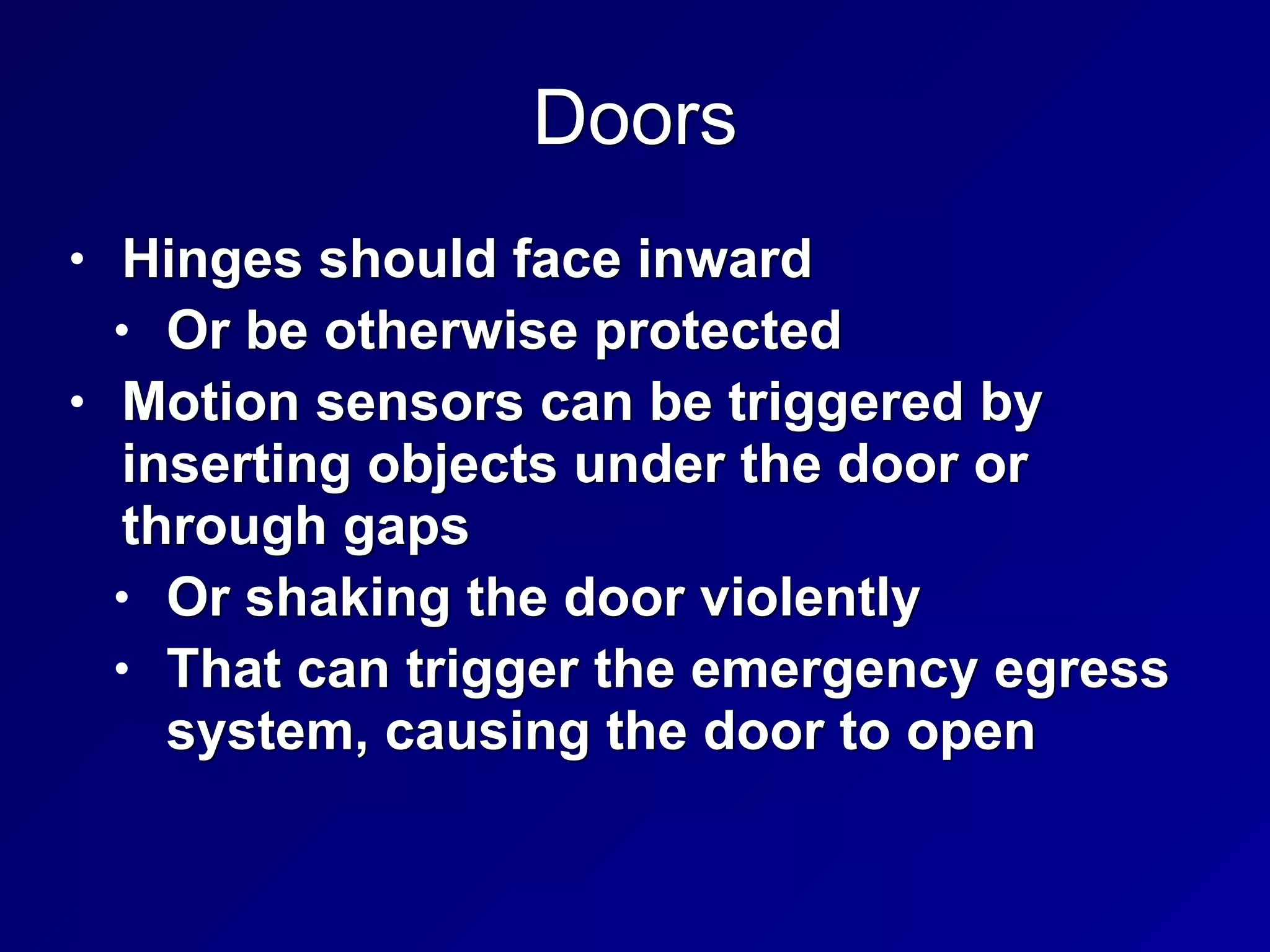 Doors
• Hinges should face inward


• Or be otherwise protected


• Motion sensors can be triggered by
inserting objects under the door or
through gaps


• Or shaking the door violently


• That can trigger the emergency egress
system, causing the door to open
 