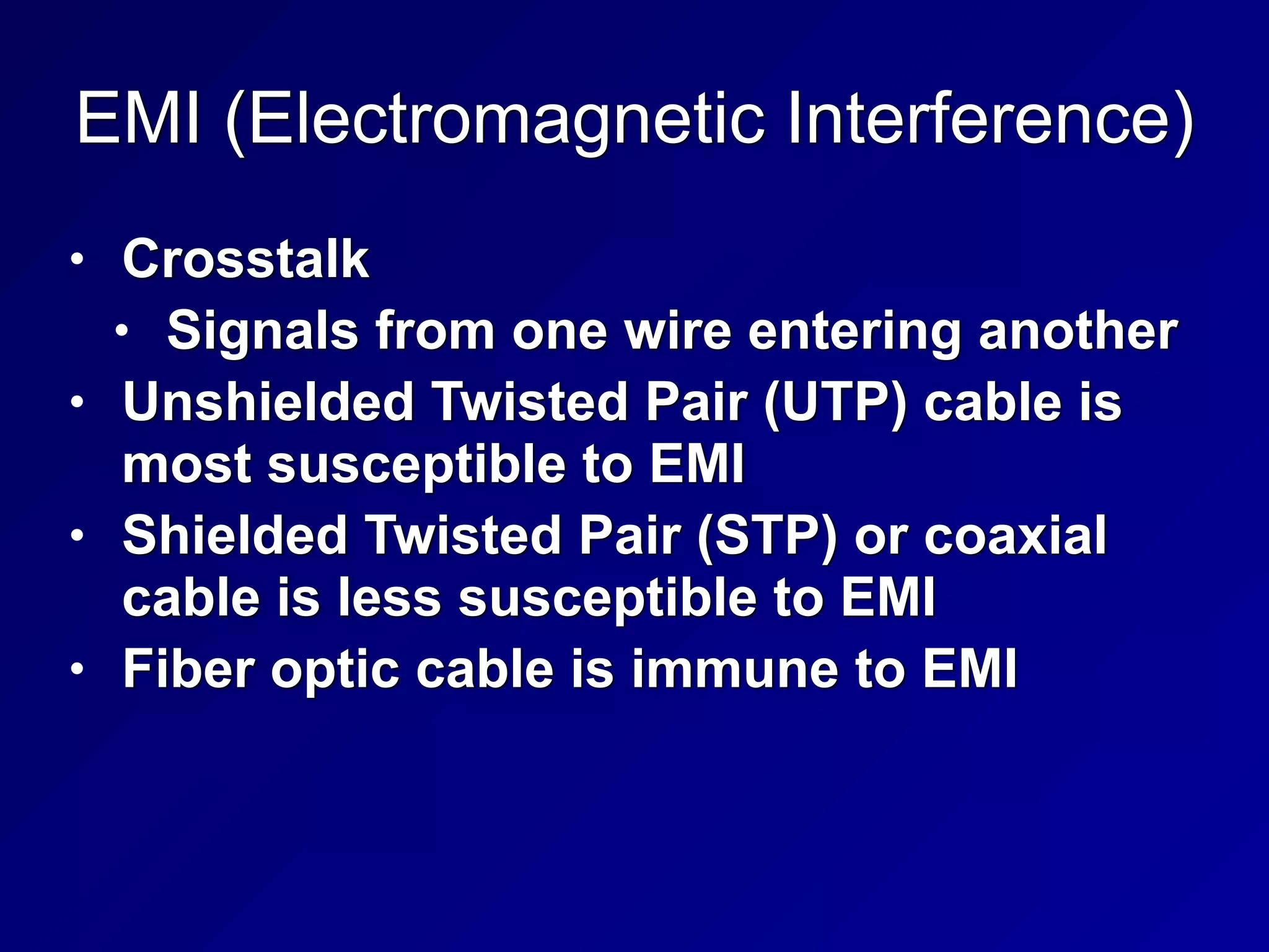 EMI (Electromagnetic Interference)
• Crosstalk


• Signals from one wire entering another


• Unshielded Twisted Pair (UTP) cable is
most susceptible to EMI


• Shielded Twisted Pair (STP) or coaxial
cable is less susceptible to EMI


• Fiber optic cable is immune to EMI
 