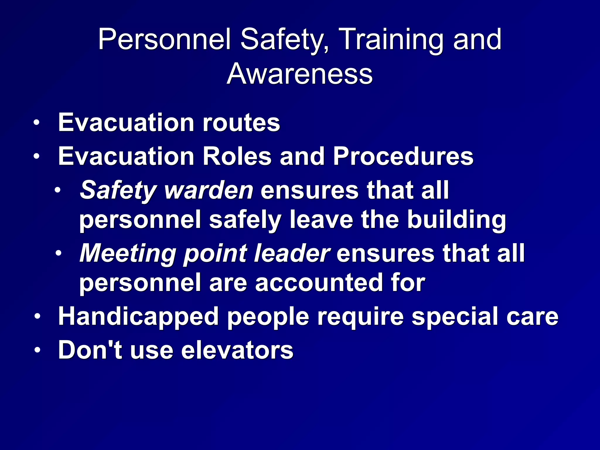 Personnel Safety, Training and
Awareness
• Evacuation routes


• Evacuation Roles and Procedures


• Safety warden ensures that all
personnel safely leave the building


• Meeting point leader ensures that all
personnel are accounted for


• Handicapped people require special care


• Don't use elevators
 