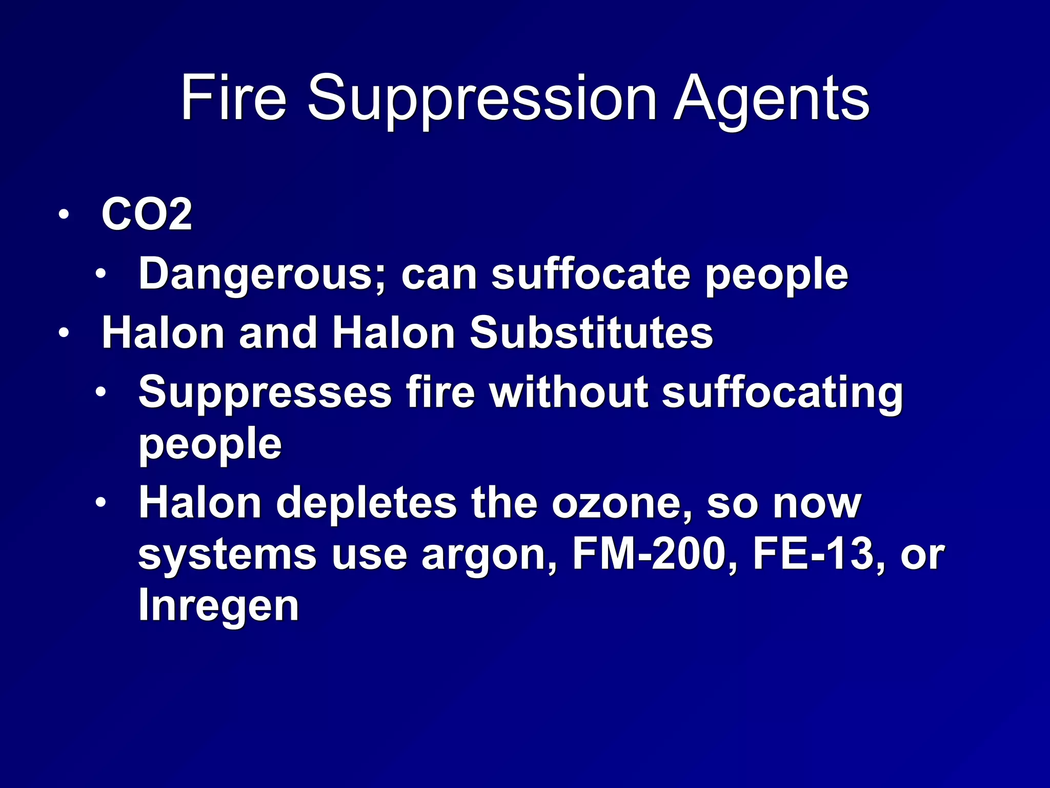 Fire Suppression Agents
• CO2


• Dangerous; can suffocate people


• Halon and Halon Substitutes


• Suppresses fire without suffocating
people


• Halon depletes the ozone, so now
systems use argon, FM-200, FE-13, or
Inregen
 