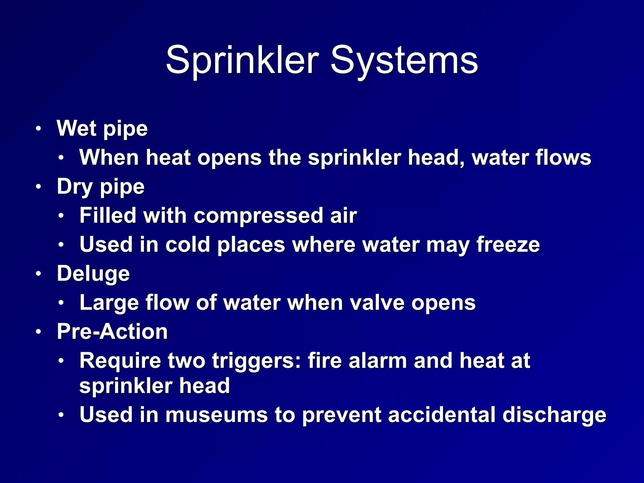 Sprinkler Systems
• Wet pipe


• When heat opens the sprinkler head, water flows


• Dry pipe


• Filled with compressed air


• Used in cold places where water may freeze


• Deluge


• Large flow of water when valve opens


• Pre-Action


• Require two triggers: fire alarm and heat at
sprinkler head


• Used in museums to prevent accidental discharge
 
