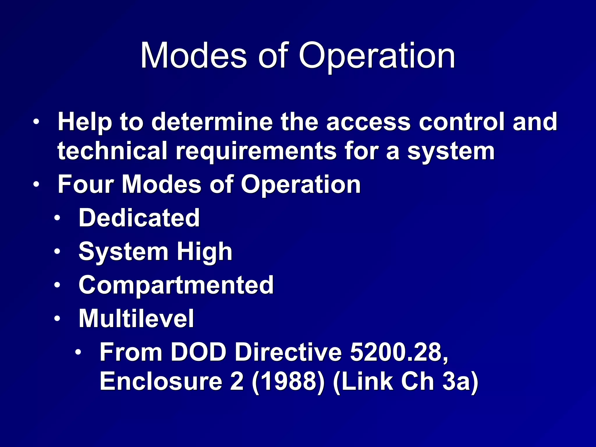 Modes of Operation
• Help to determine the access control and
technical requirements for a system


• Four Modes of Operation


• Dedicated


• System High


• Compartmented


• Multilevel


• From DOD Directive 5200.28,
Enclosure 2 (1988) (Link Ch 3a)
 
