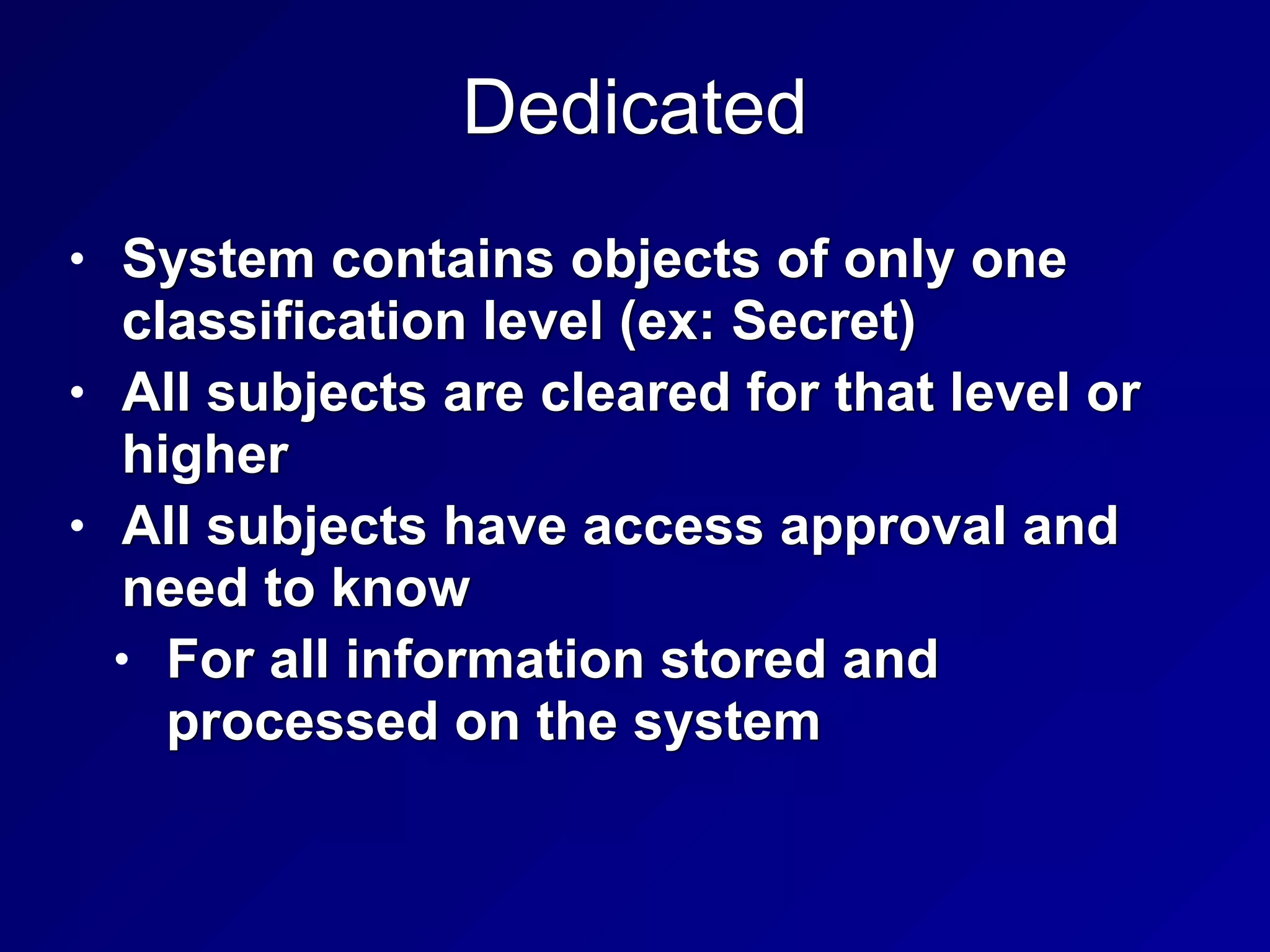 Dedicated
• System contains objects of only one
classification level (ex: Secret)


• All subjects are cleared for that level or
higher


• All subjects have access approval and
need to know


• For all information stored and
processed on the system
 