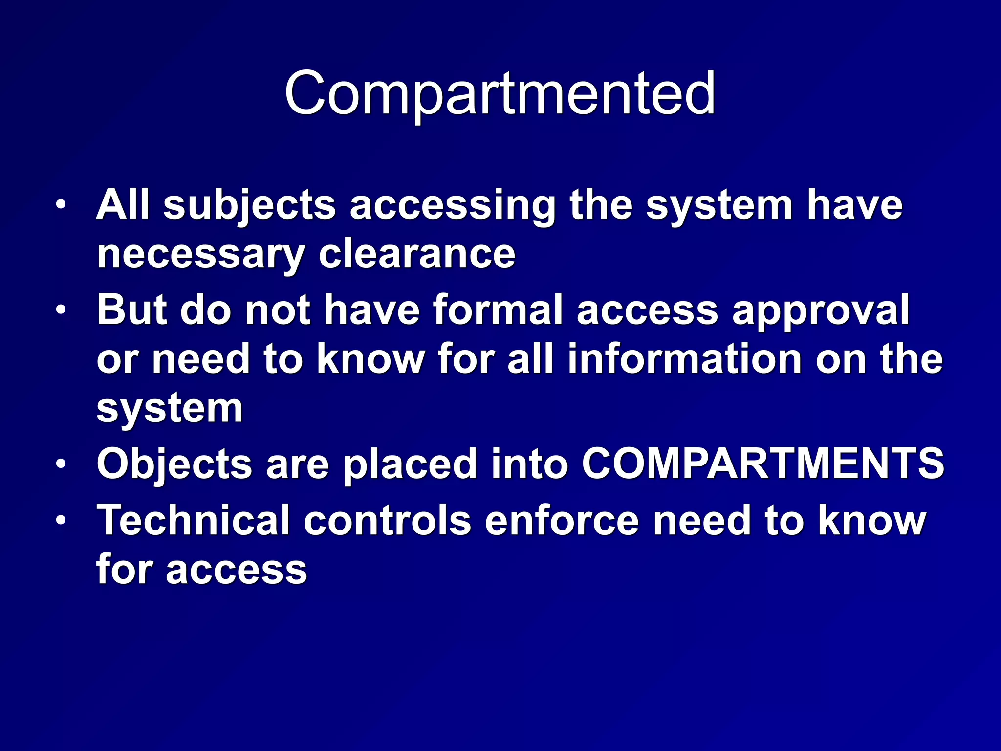 Compartmented
• All subjects accessing the system have
necessary clearance


• But do not have formal access approval
or need to know for all information on the
system


• Objects are placed into COMPARTMENTS


• Technical controls enforce need to know
for access
 