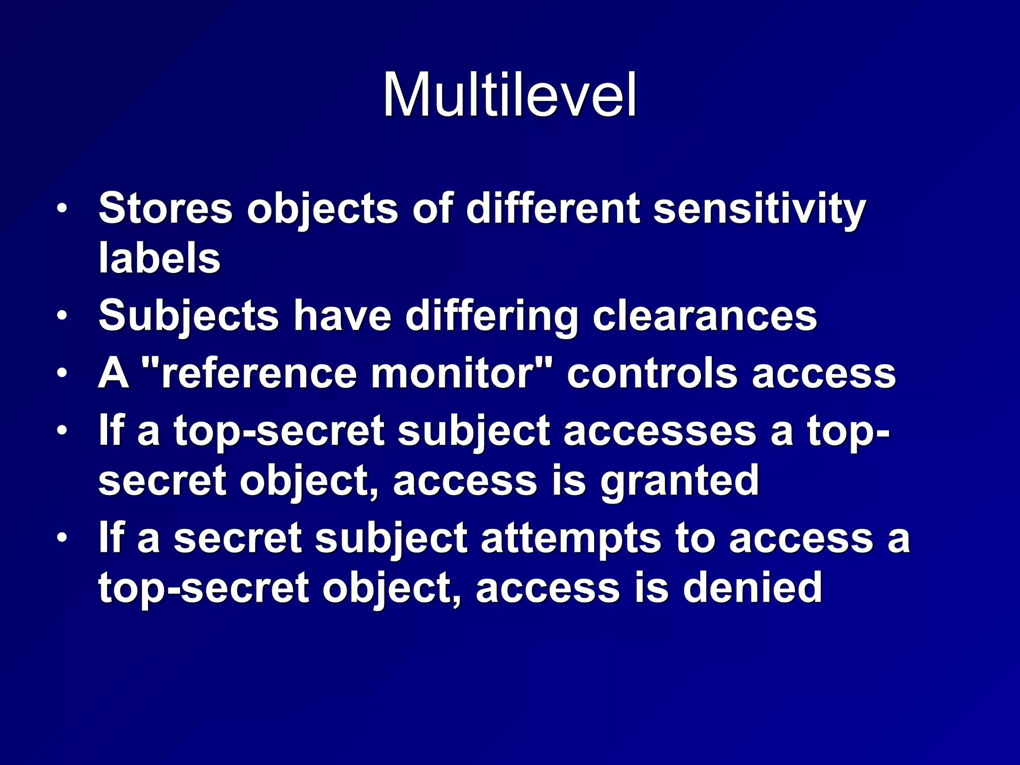 Multilevel
• Stores objects of different sensitivity
labels


• Subjects have differing clearances


• A "reference monitor" controls access


• If a top-secret subject accesses a top-
secret object, access is granted


• If a secret subject attempts to access a
top-secret object, access is denied
 