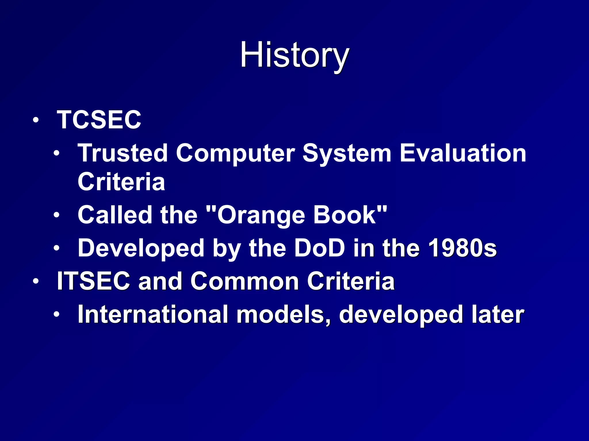 History
• TCSEC


• Trusted Computer System Evaluation
Criteria


• Called the "Orange Book"


• Developed by the DoD in the 1980s


• ITSEC and Common Criteria


• International models, developed later
 