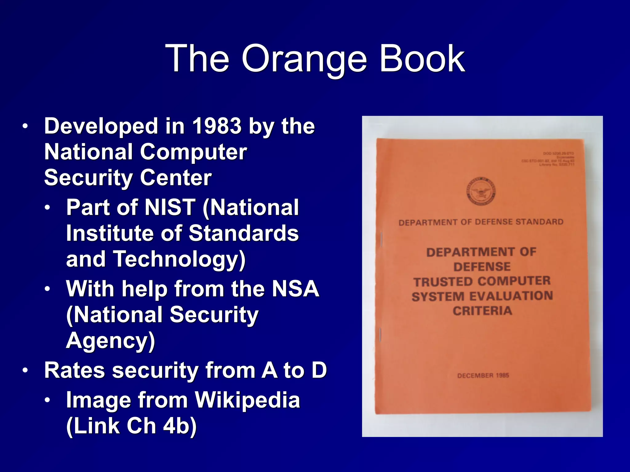 The Orange Book
• Developed in 1983 by the
National Computer
Security Center


• Part of NIST (National
Institute of Standards
and Technology)


• With help from the NSA
(National Security
Agency)


• Rates security from A to D


• Image from Wikipedia
(Link Ch 4b)
 
