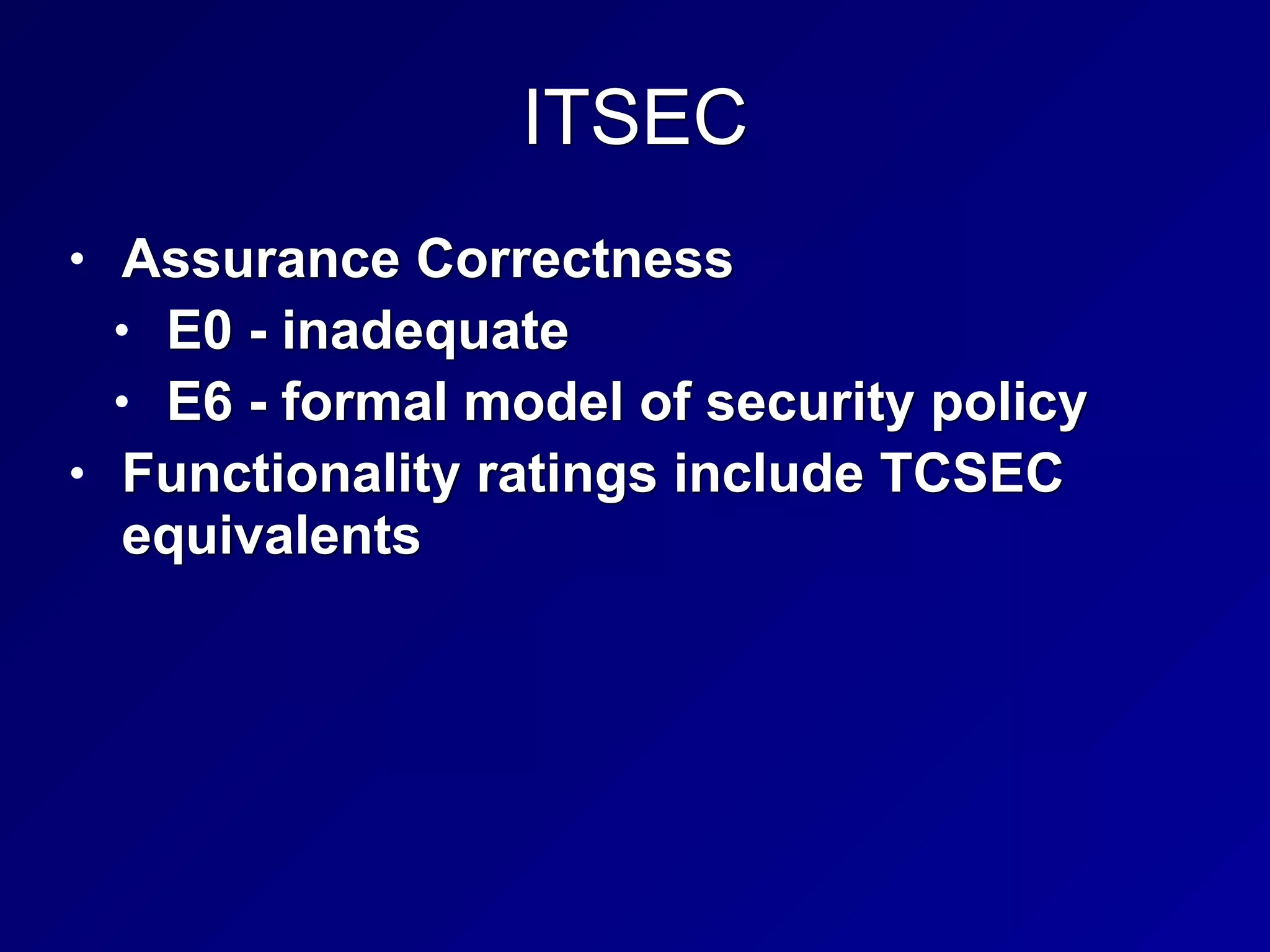 ITSEC
• Assurance Correctness


• E0 - inadequate


• E6 - formal model of security policy


• Functionality ratings include TCSEC
equivalents
 