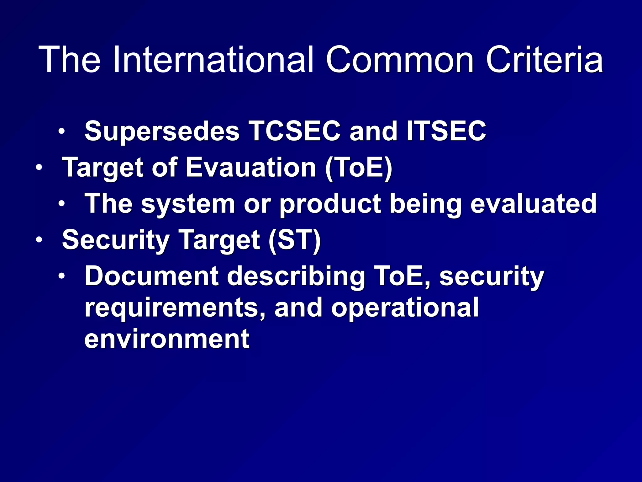 The International Common Criteria
• Supersedes TCSEC and ITSEC


• Target of Evauation (ToE)


• The system or product being evaluated


• Security Target (ST)


• Document describing ToE, security
requirements, and operational
environment
 