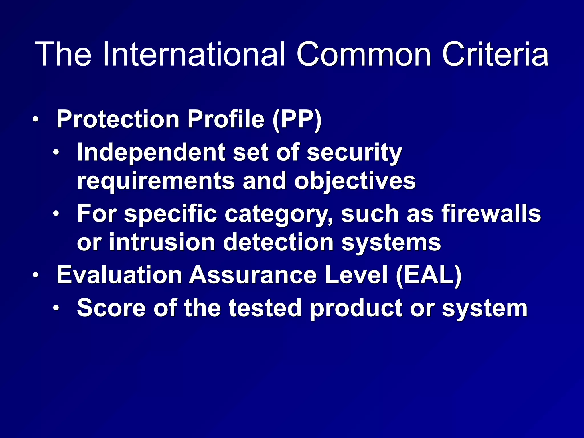 The International Common Criteria
• Protection Profile (PP)


• Independent set of security
requirements and objectives


• For specific category, such as firewalls
or intrusion detection systems


• Evaluation Assurance Level (EAL)


• Score of the tested product or system
 
