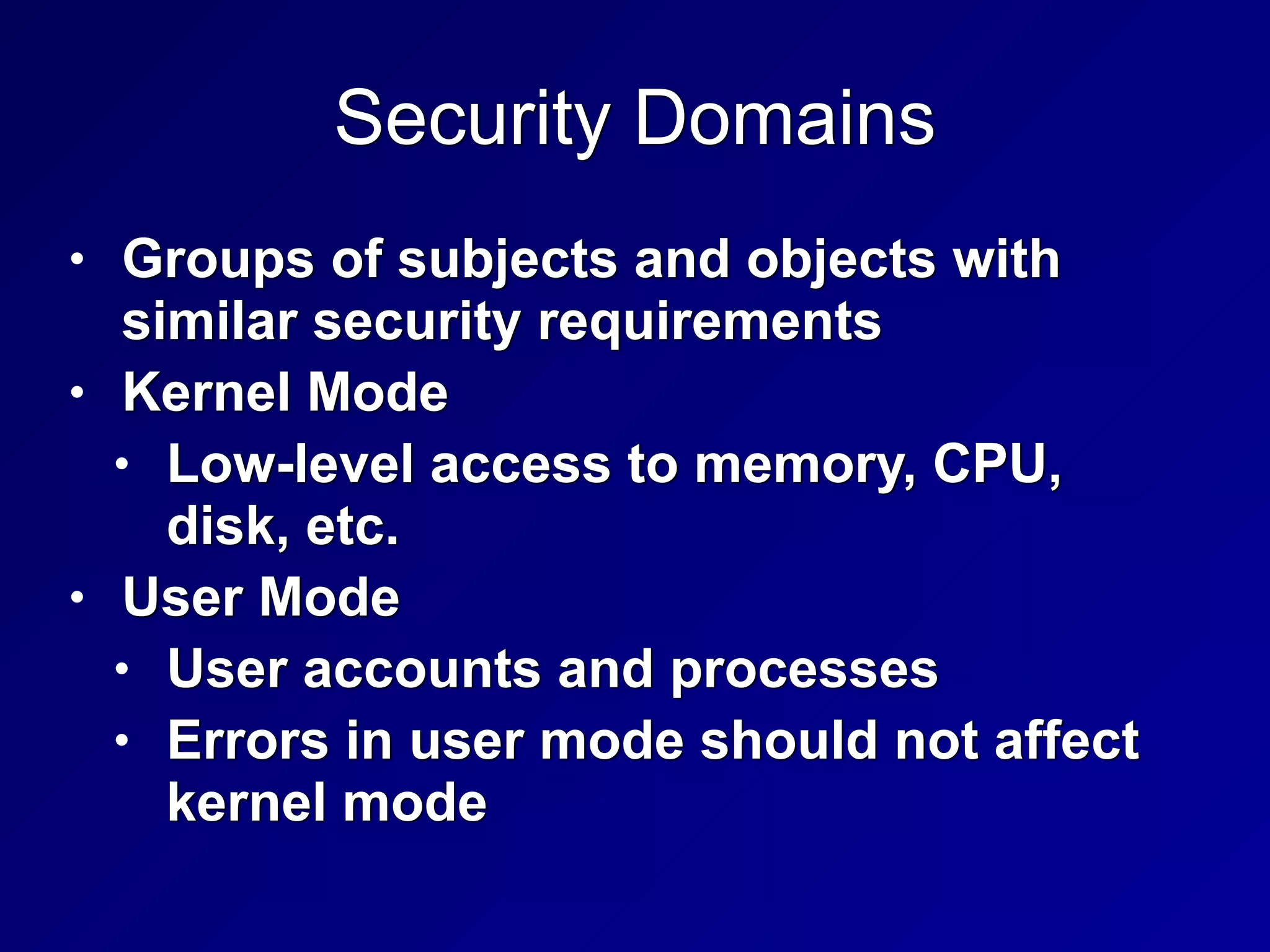 Security Domains
• Groups of subjects and objects with
similar security requirements


• Kernel Mode


• Low-level access to memory, CPU,
disk, etc.


• User Mode


• User accounts and processes


• Errors in user mode should not affect
kernel mode
 