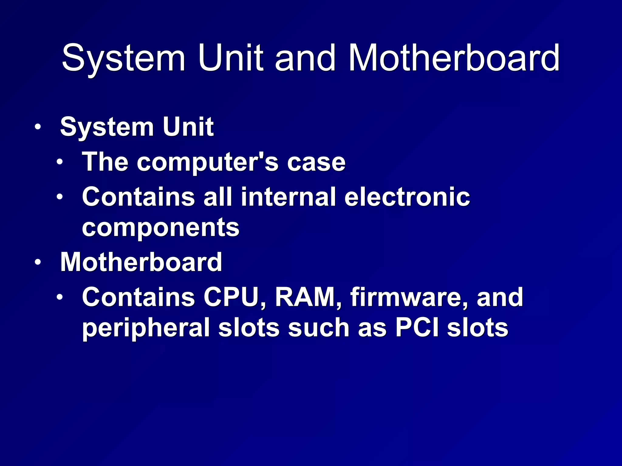 System Unit and Motherboard
• System Unit


• The computer's case


• Contains all internal electronic
components


• Motherboard


• Contains CPU, RAM, firmware, and
peripheral slots such as PCI slots
 