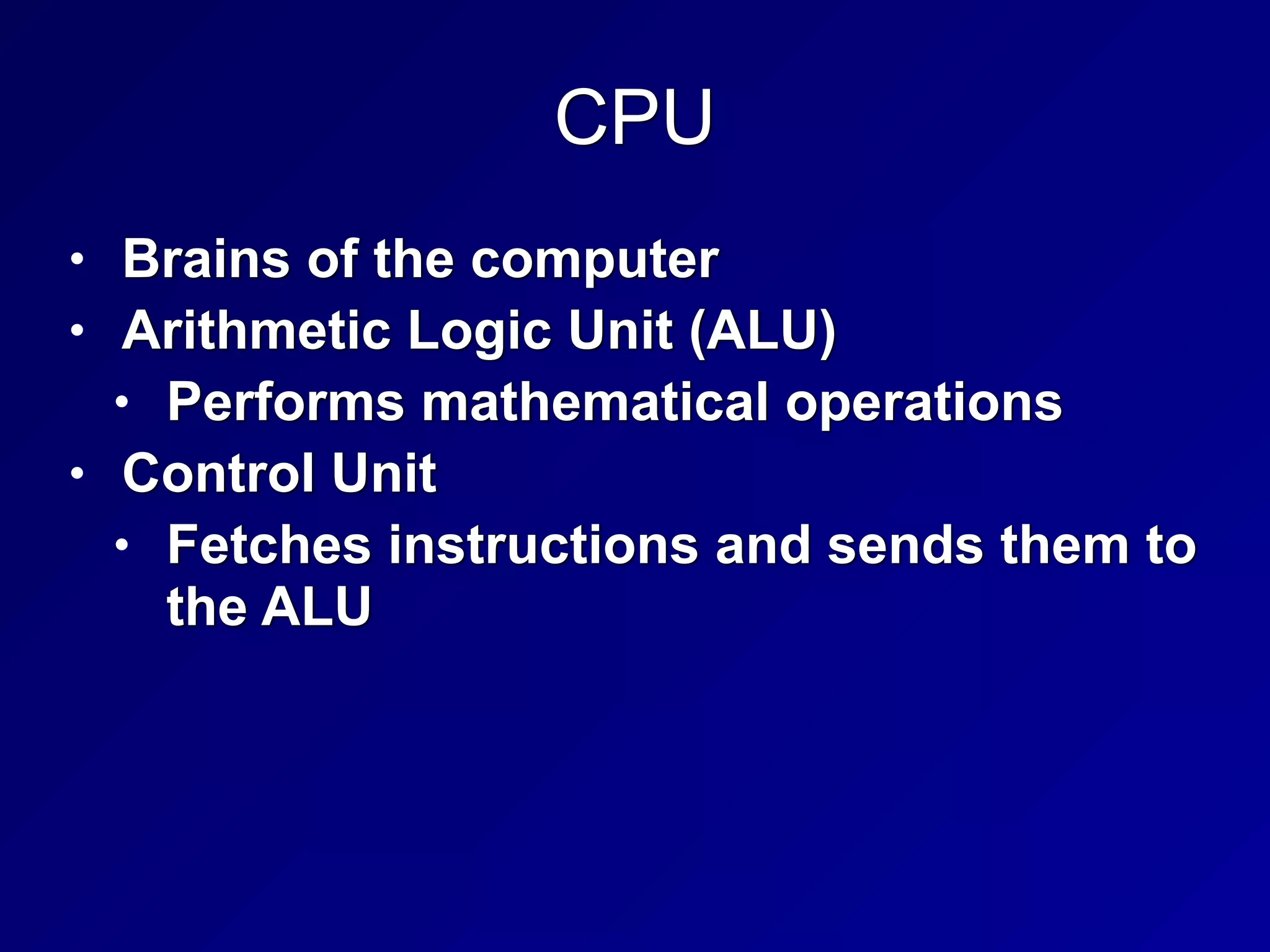 CPU
• Brains of the computer


• Arithmetic Logic Unit (ALU)


• Performs mathematical operations


• Control Unit


• Fetches instructions and sends them to
the ALU
 
