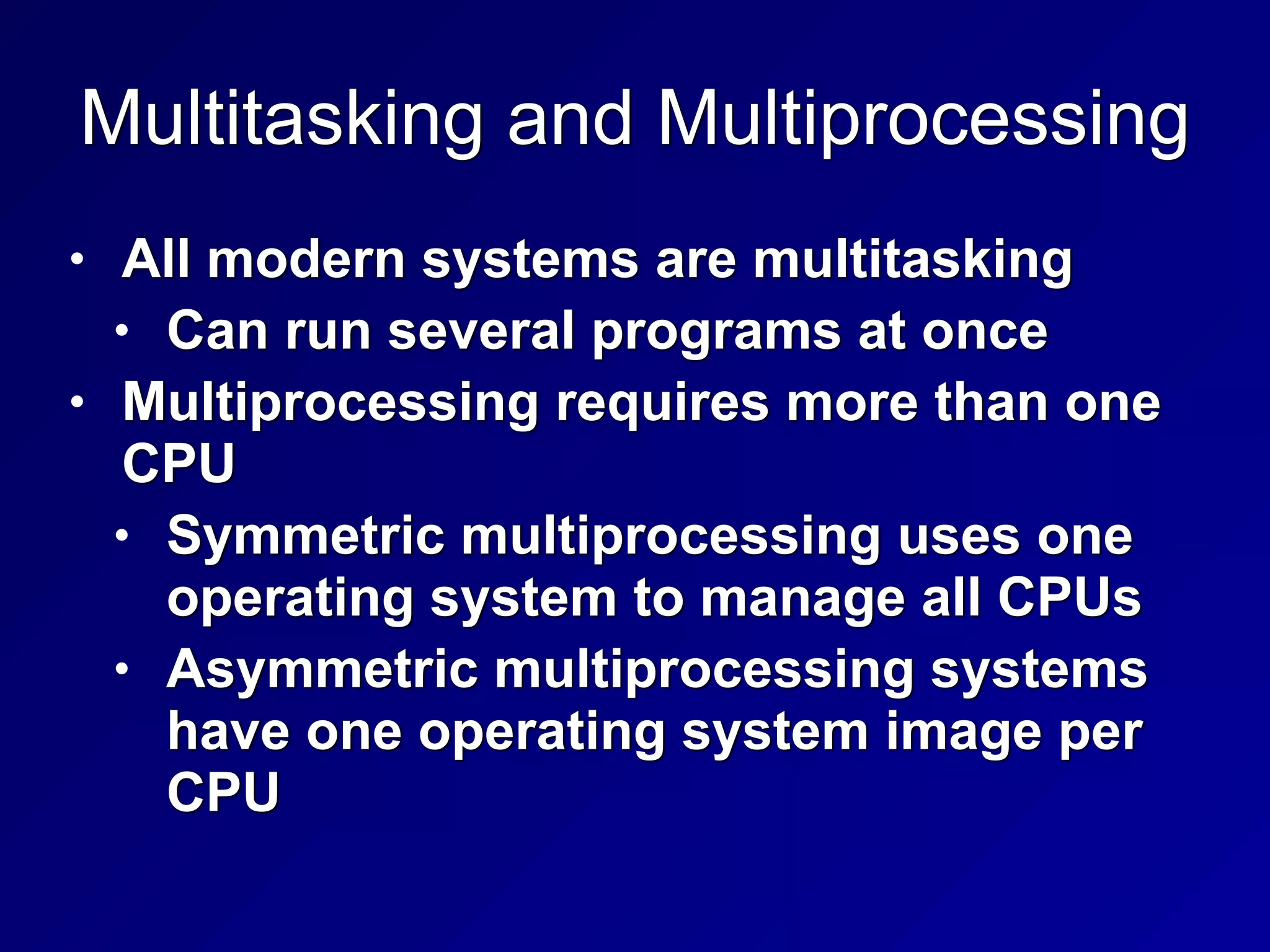 Multitasking and Multiprocessing
• All modern systems are multitasking


• Can run several programs at once


• Multiprocessing requires more than one
CPU


• Symmetric multiprocessing uses one
operating system to manage all CPUs


• Asymmetric multiprocessing systems
have one operating system image per
CPU
 