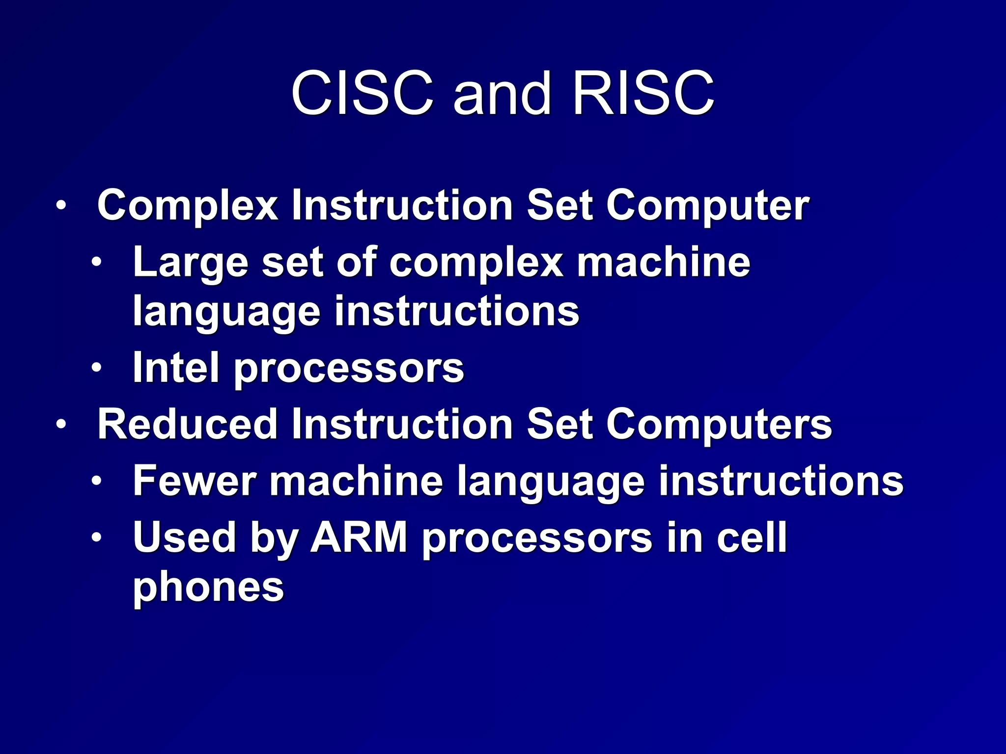 CISC and RISC
• Complex Instruction Set Computer


• Large set of complex machine
language instructions


• Intel processors


• Reduced Instruction Set Computers


• Fewer machine language instructions


• Used by ARM processors in cell
phones
 