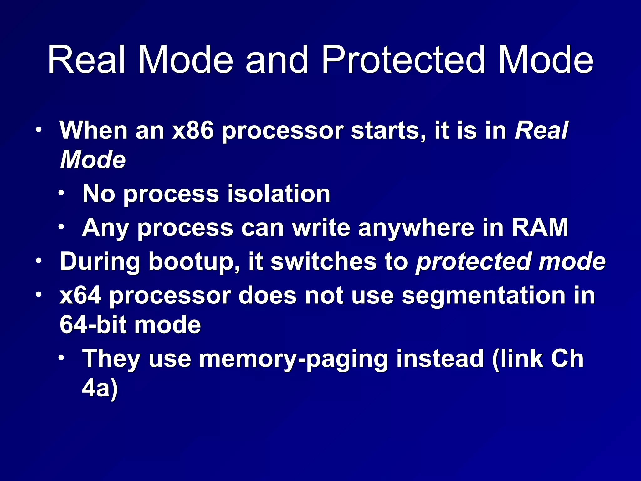 Real Mode and Protected Mode
• When an x86 processor starts, it is in Real
Mode


• No process isolation


• Any process can write anywhere in RAM


• During bootup, it switches to protected mode


• x64 processor does not use segmentation in
64-bit mode


• They use memory-paging instead (link Ch
4a)
 