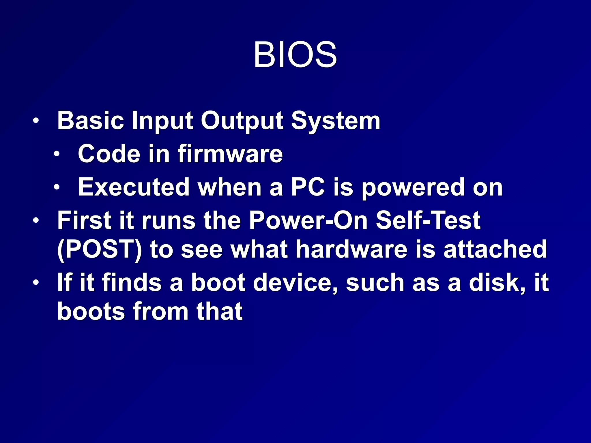 BIOS
• Basic Input Output System


• Code in firmware


• Executed when a PC is powered on


• First it runs the Power-On Self-Test
(POST) to see what hardware is attached


• If it finds a boot device, such as a disk, it
boots from that
 