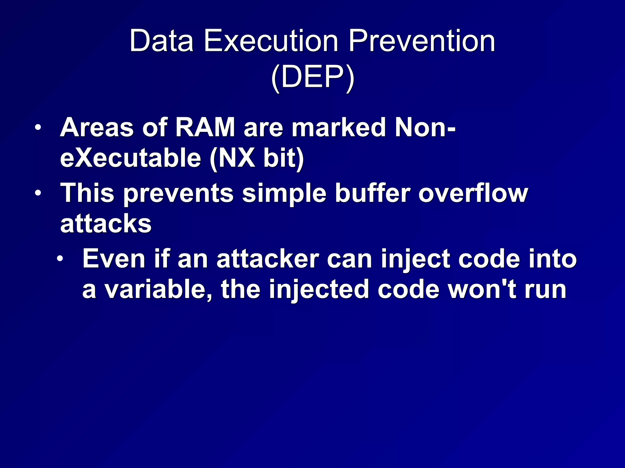 Data Execution Prevention


(DEP)
• Areas of RAM are marked Non-
eXecutable (NX bit)


• This prevents simple buffer overflow
attacks


• Even if an attacker can inject code into
a variable, the injected code won't run
 