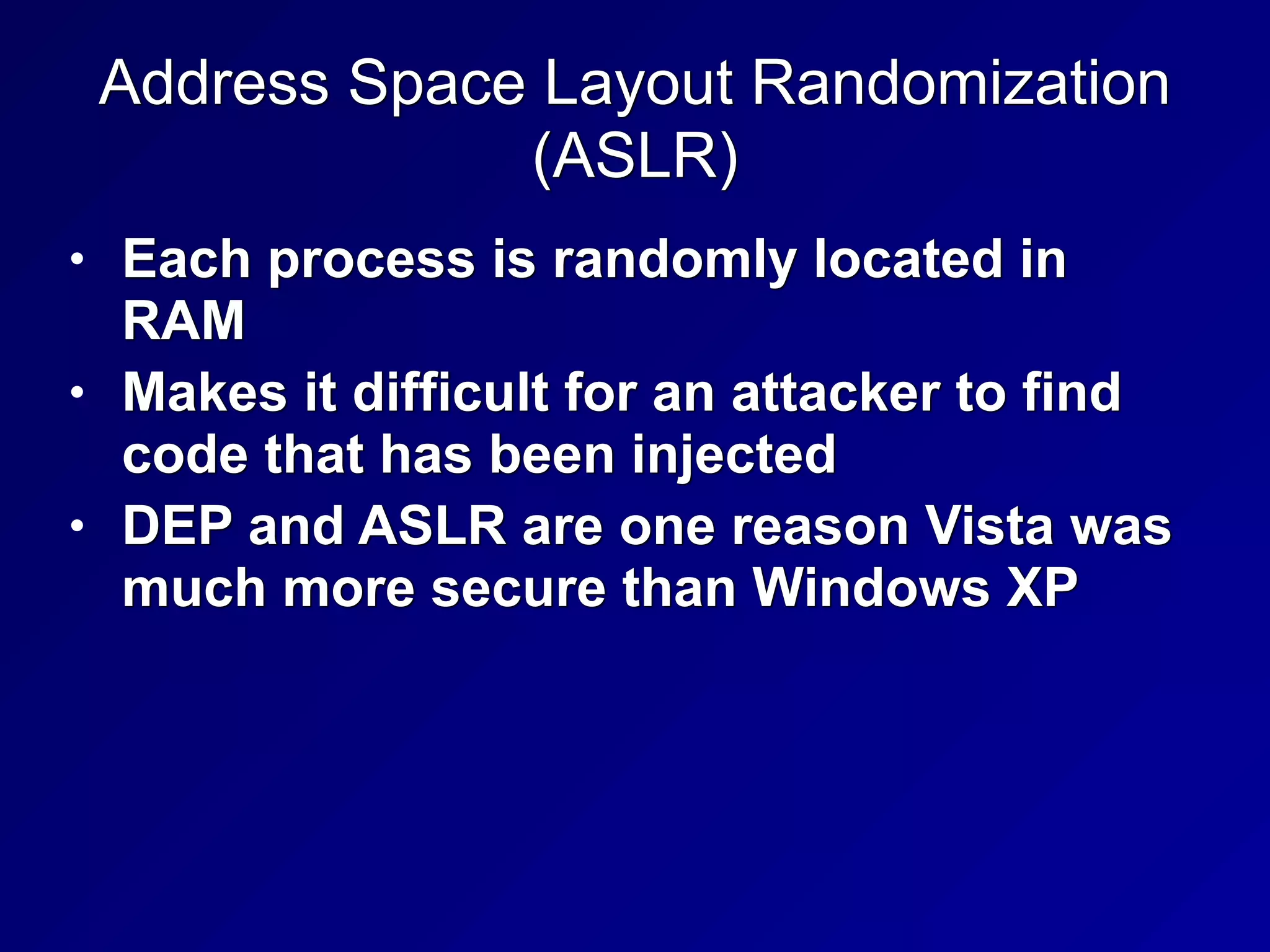 Address Space Layout Randomization


(ASLR)
• Each process is randomly located in
RAM


• Makes it difficult for an attacker to find
code that has been injected


• DEP and ASLR are one reason Vista was
much more secure than Windows XP
 