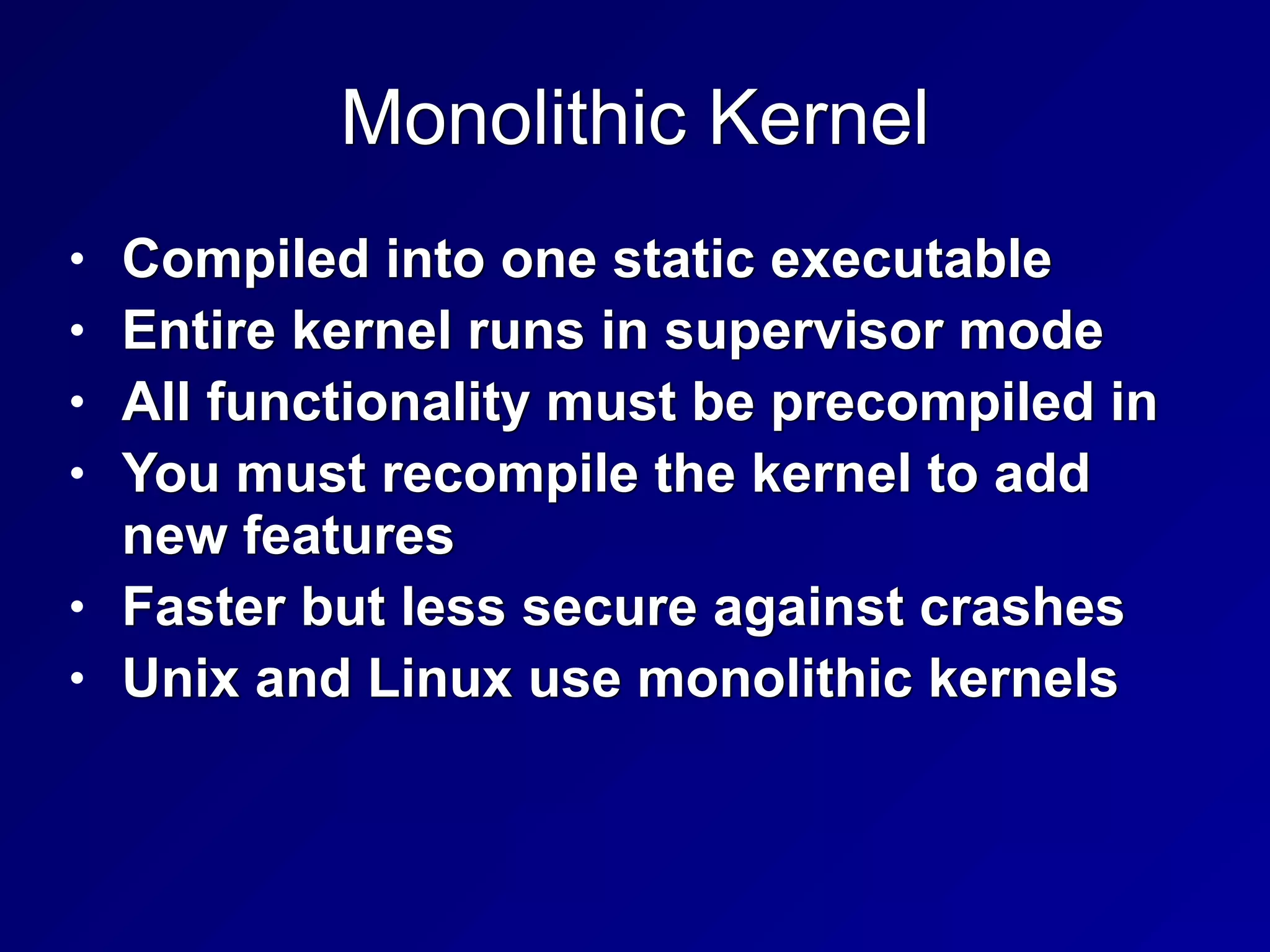Monolithic Kernel
• Compiled into one static executable


• Entire kernel runs in supervisor mode


• All functionality must be precompiled in


• You must recompile the kernel to add
new features


• Faster but less secure against crashes


• Unix and Linux use monolithic kernels
 
