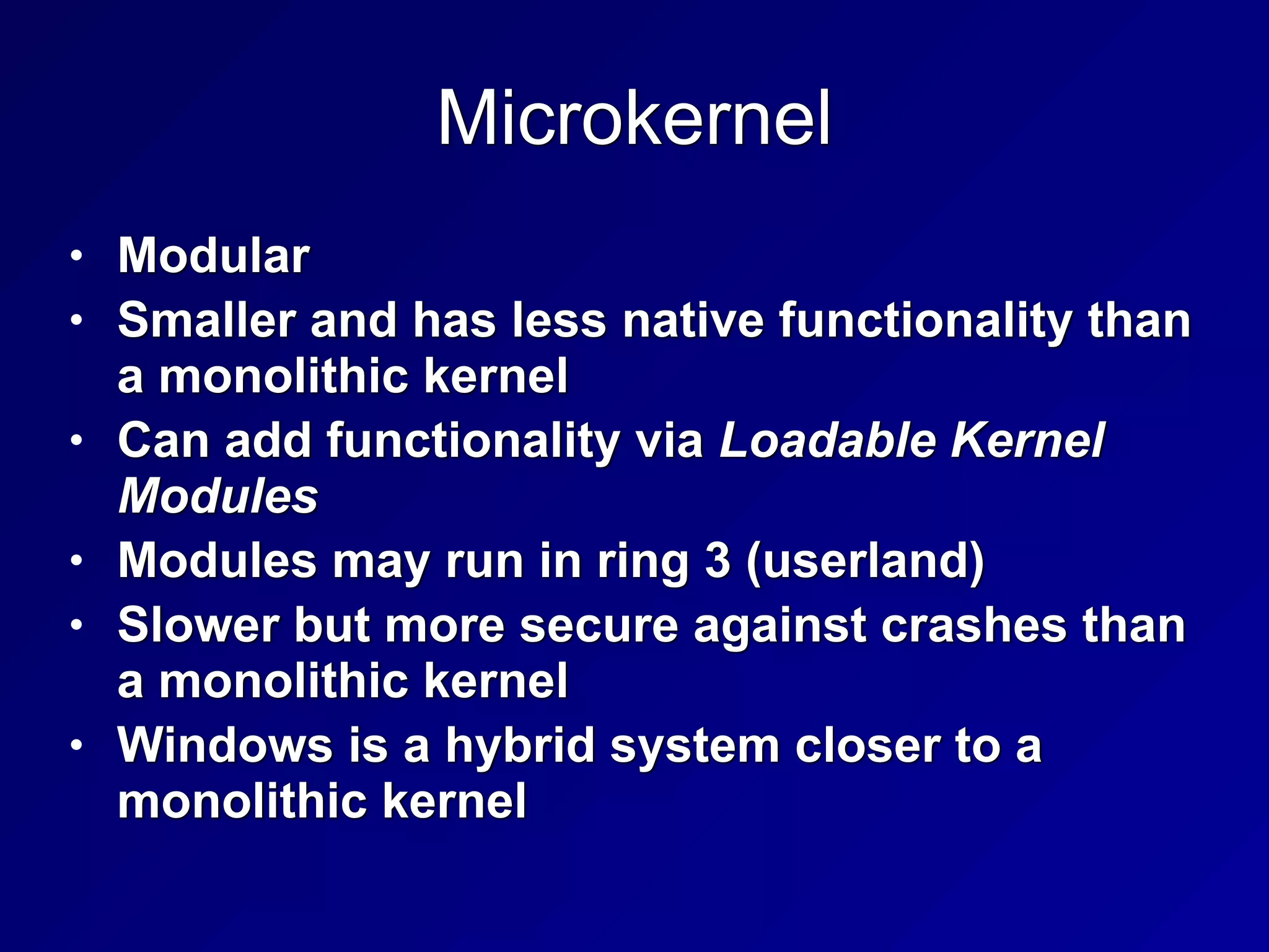 Microkernel
• Modular


• Smaller and has less native functionality than
a monolithic kernel


• Can add functionality via Loadable Kernel
Modules


• Modules may run in ring 3 (userland)


• Slower but more secure against crashes than
a monolithic kernel


• Windows is a hybrid system closer to a
monolithic kernel
 