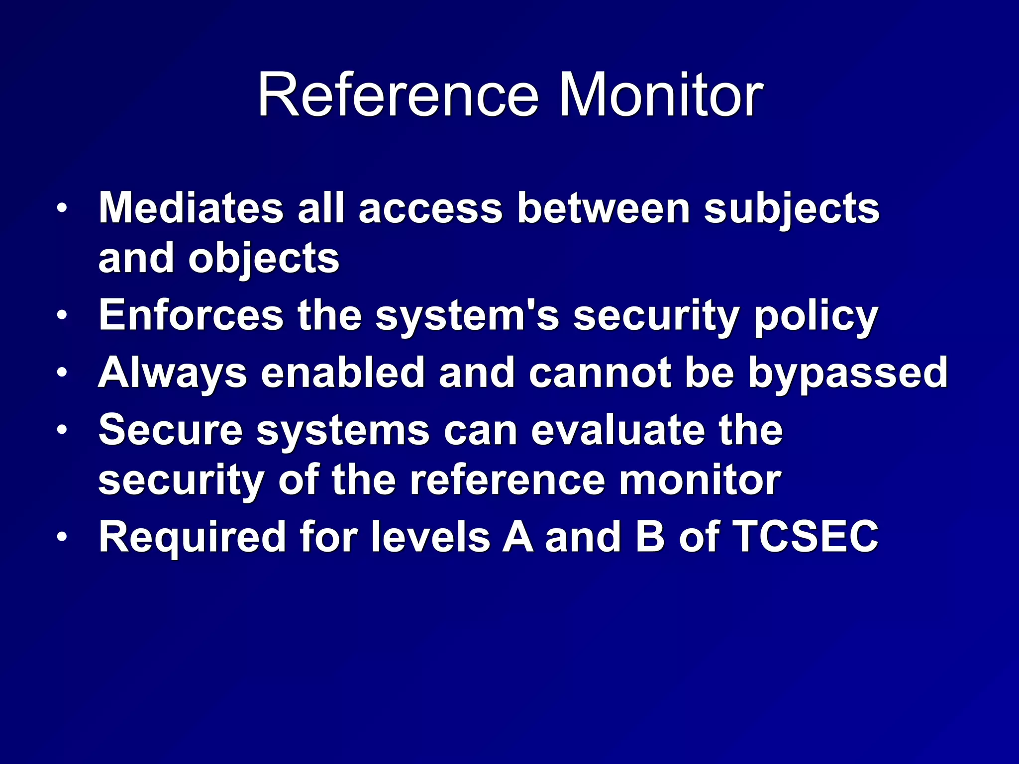 Reference Monitor
• Mediates all access between subjects
and objects


• Enforces the system's security policy


• Always enabled and cannot be bypassed


• Secure systems can evaluate the
security of the reference monitor


• Required for levels A and B of TCSEC
 