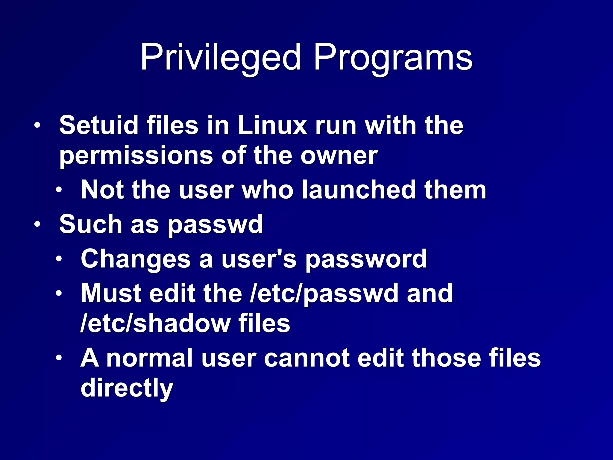Privileged Programs
• Setuid files in Linux run with the
permissions of the owner


• Not the user who launched them


• Such as passwd


• Changes a user's password


• Must edit the /etc/passwd and
 
/etc/shadow files


• A normal user cannot edit those files
directly
 