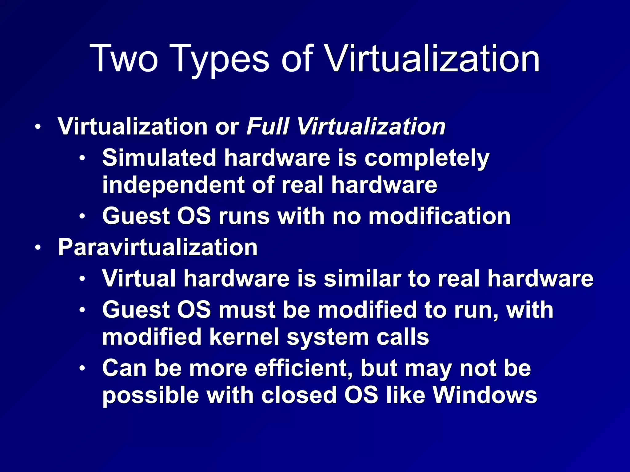 Two Types of Virtualization
• Virtualization or Full Virtualization


• Simulated hardware is completely
independent of real hardware


• Guest OS runs with no modification


• Paravirtualization


• Virtual hardware is similar to real hardware


• Guest OS must be modified to run, with
modified kernel system calls


• Can be more efficient, but may not be
possible with closed OS like Windows
 