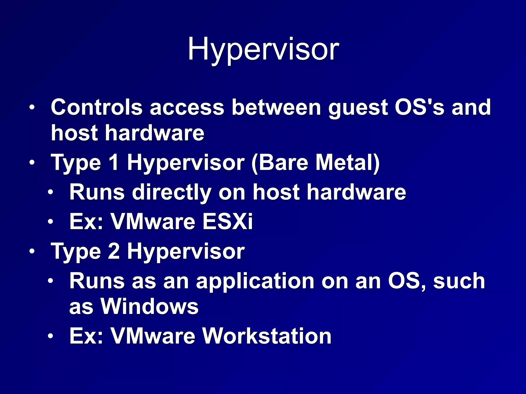 Hypervisor
• Controls access between guest OS's and
host hardware


• Type 1 Hypervisor (Bare Metal)


• Runs directly on host hardware


• Ex: VMware ESXi


• Type 2 Hypervisor


• Runs as an application on an OS, such
as Windows


• Ex: VMware Workstation
 