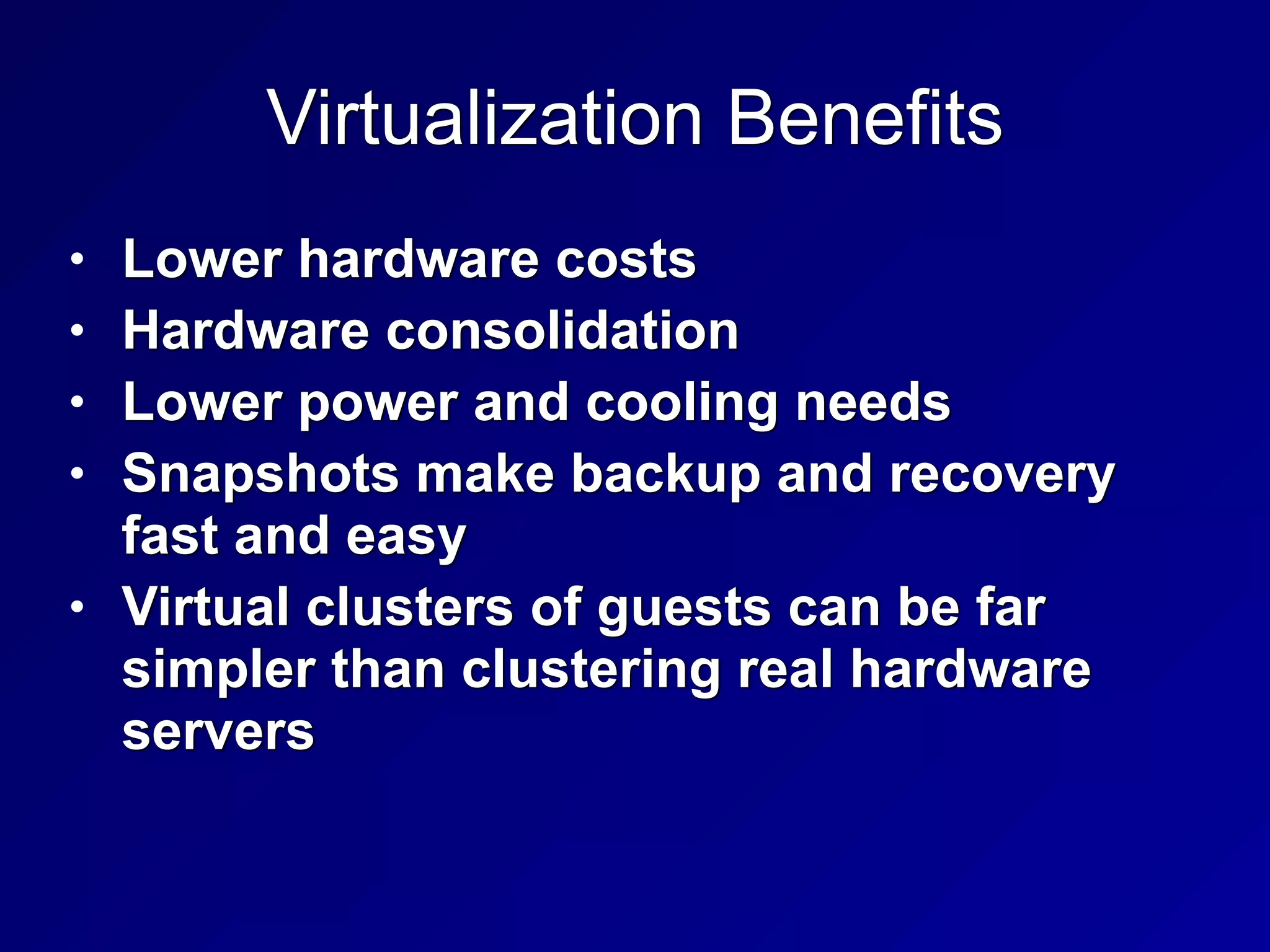 Virtualization Benefits
• Lower hardware costs


• Hardware consolidation


• Lower power and cooling needs


• Snapshots make backup and recovery
fast and easy


• Virtual clusters of guests can be far
simpler than clustering real hardware
servers
 
