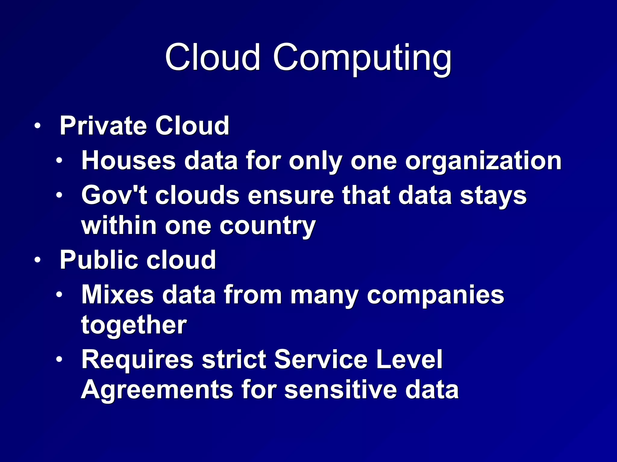Cloud Computing
• Private Cloud


• Houses data for only one organization


• Gov't clouds ensure that data stays
within one country


• Public cloud


• Mixes data from many companies
together


• Requires strict Service Level
Agreements for sensitive data
 