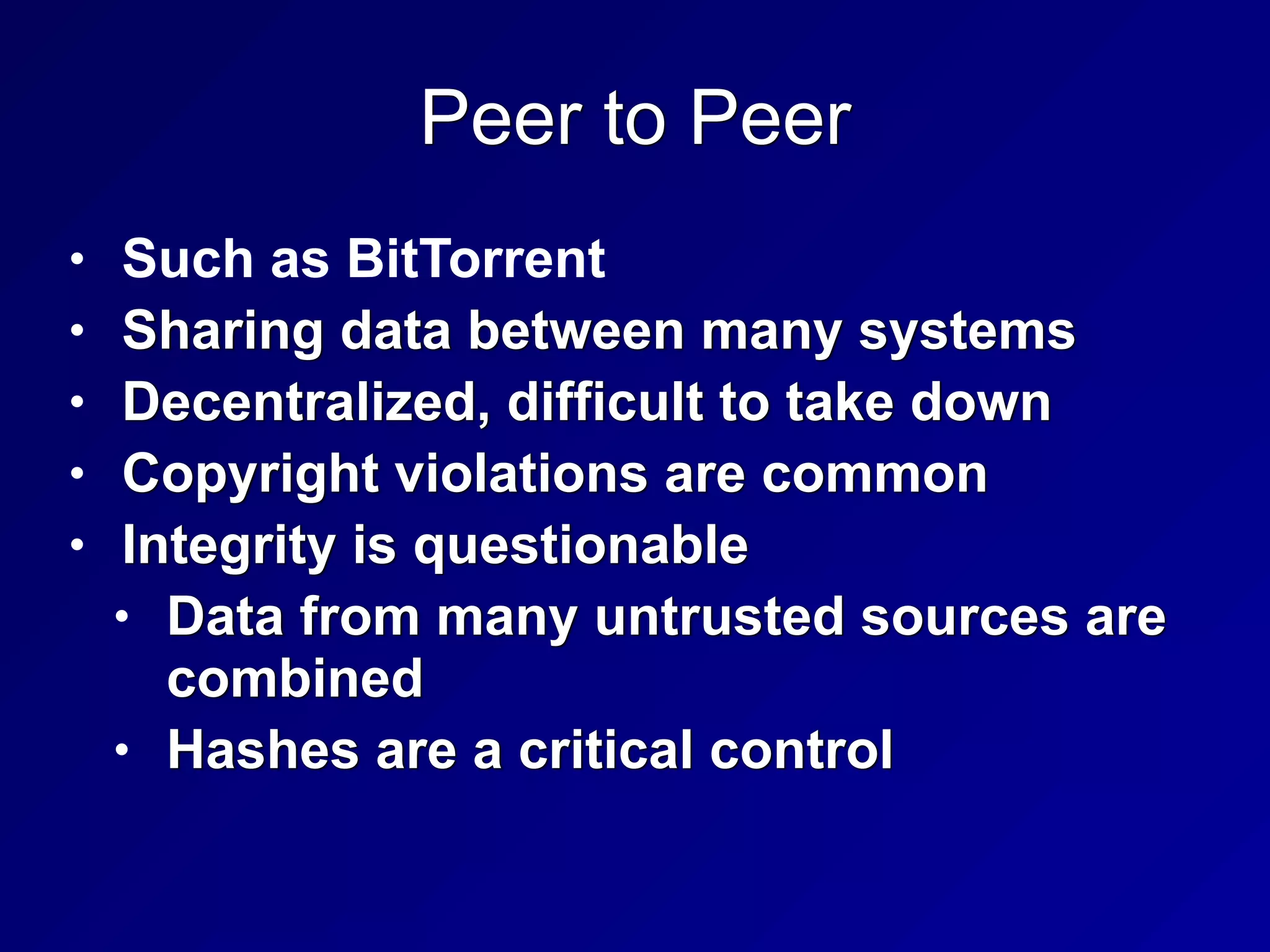 Peer to Peer
• Such as BitTorrent


• Sharing data between many systems


• Decentralized, difficult to take down


• Copyright violations are common


• Integrity is questionable


• Data from many untrusted sources are
combined


• Hashes are a critical control
 