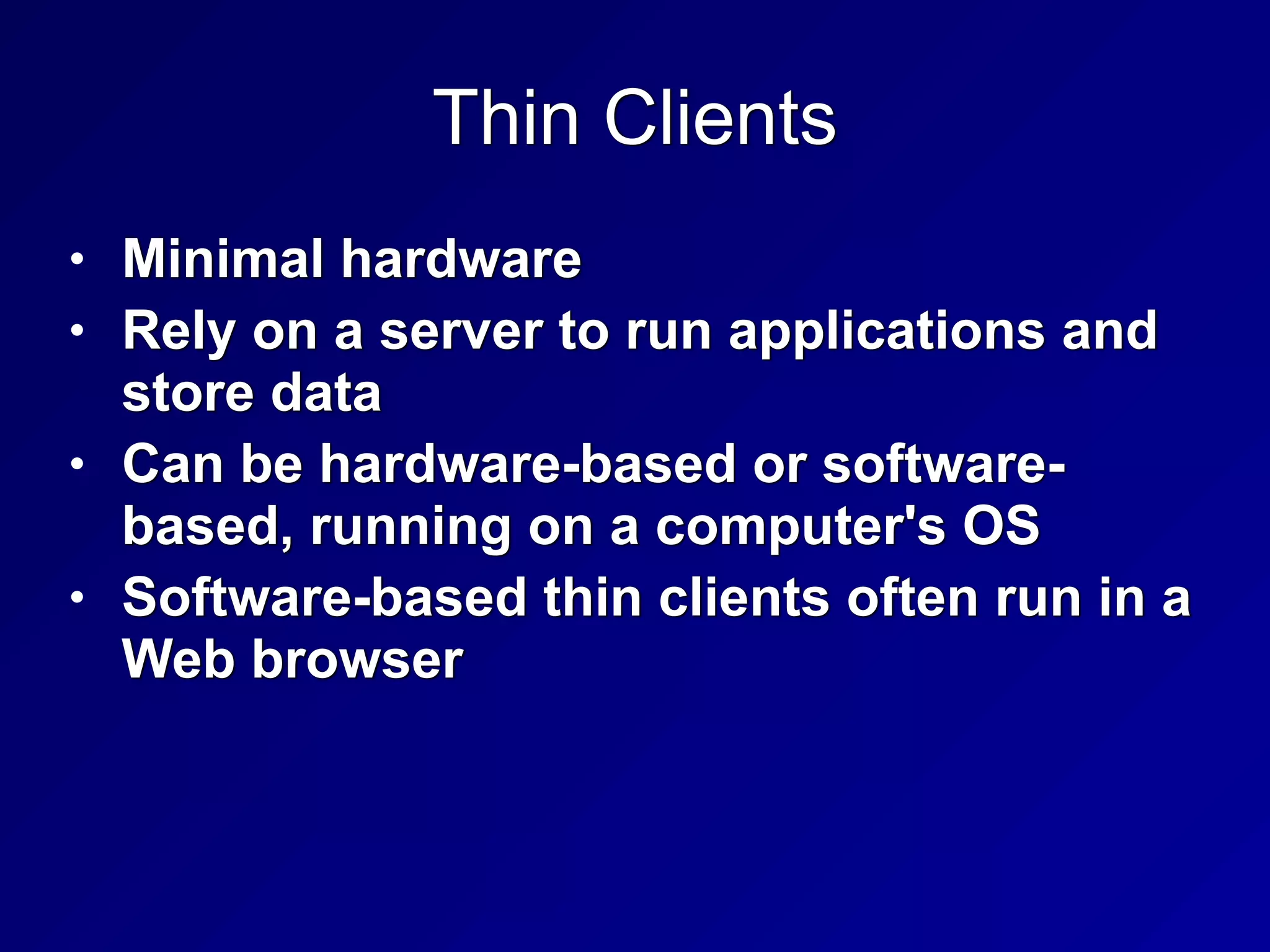 Thin Clients
• Minimal hardware


• Rely on a server to run applications and
store data


• Can be hardware-based or software-
based, running on a computer's OS


• Software-based thin clients often run in a
Web browser
 