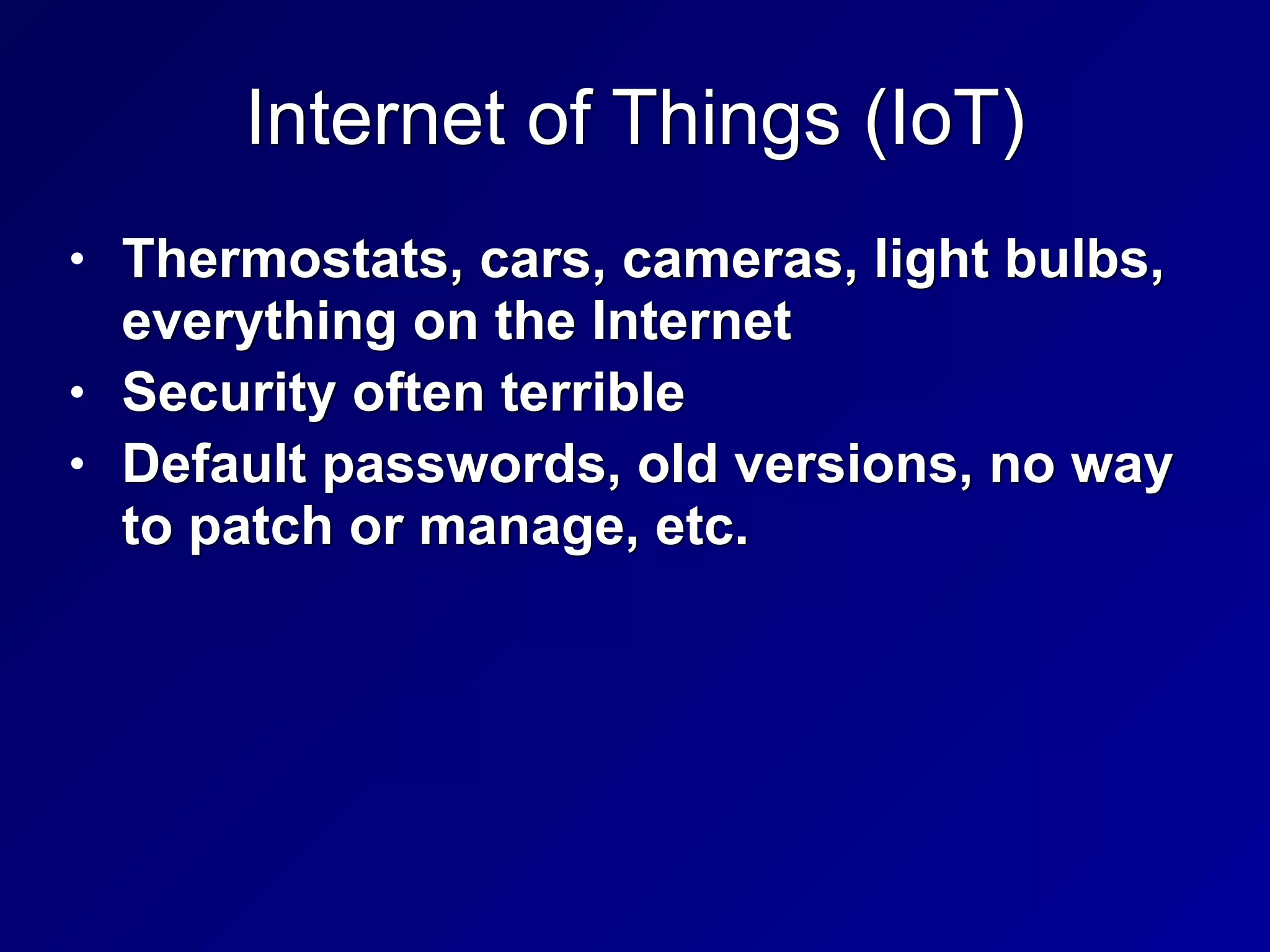 Internet of Things (IoT)
• Thermostats, cars, cameras, light bulbs,
everything on the Internet


• Security often terrible


• Default passwords, old versions, no way
to patch or manage, etc.
 